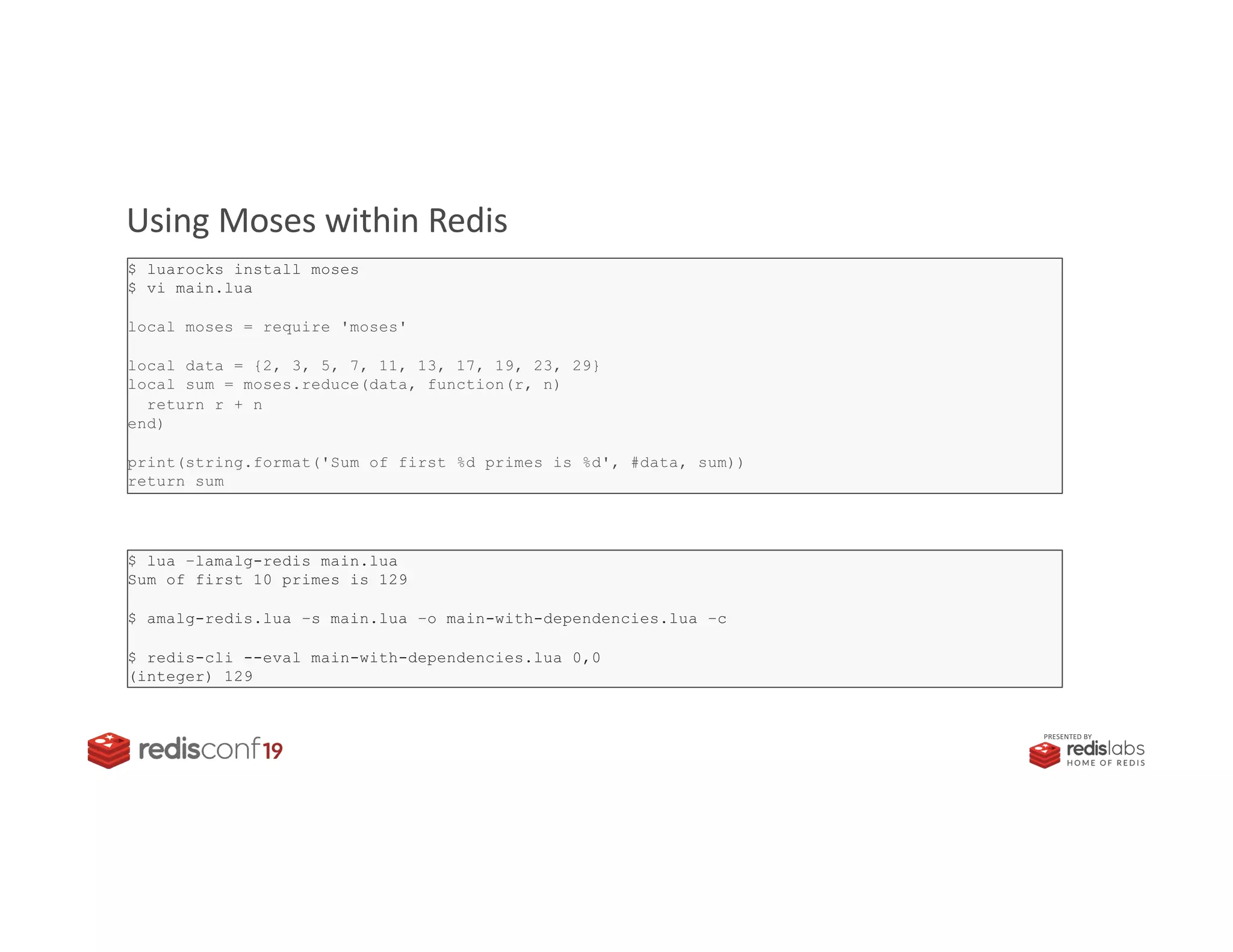 PRESENTED BY
Moses: the Lodash / Underscore of the Lua ecosystem
Using Moses within Redis
$ luarocks install moses
$ vi main.lua
local moses = require 'moses'
local data = {2, 3, 5, 7, 11, 13, 17, 19, 23, 29}
local sum = moses.reduce(data, function(r, n)
return r + n
end)
print(string.format('Sum of first %d primes is %d', #data, sum))
return sum
$ lua –lamalg-redis main.lua
Sum of first 10 primes is 129
$ amalg-redis.lua –s main.lua –o main-with-dependencies.lua –c
$ redis-cli --eval main-with-dependencies.lua 0,0
(integer) 129
 