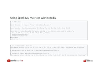PRESENTED BY
Using Spark ML Matrices within Redis
$ vi main.lua
local Matrices = require 'stuart-ml.linalg.Matrices'
local matrix = Matrices.sparse(3, 2, {0, 2, 3}, {0, 2, 1}, {0.0, -1.2, 0.0})
local msg = string.format('The sparse matrix %s has %d non-zeros and %d actives',
'(3, 2, {0, 2, 3}, {0, 2, 1}, {0.0, -1.2, 0.0})',
matrix:numNonzeros(),
matrix:numActives())
print(msg)
return msg
$ lua –lamalg-redis main.lua
The sparse matrix (3, 2, {0, 2, 3}, {0, 2, 1}, {0.0, -1.2, 0.0}) has 1 non-zeros and 3 actives
$ amalg-redis.lua –s main.lua –o main-with-dependencies.lua –c
$ redis-cli --eval main-with-dependencies.lua 0,0
"The sparse matrix (3, 2, {0, 2, 3}, {0, 2, 1}, {0.0, -1.2, 0.0}) has 1 non-zeros and 3 actives"
 