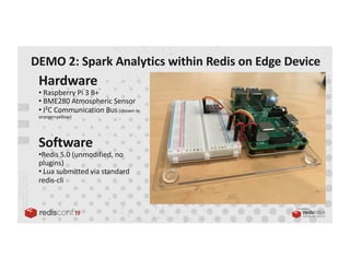 PRESENTED BY
Hardware
• Raspberry Pi 3 B+
• BME280 Atmospheric Sensor
• I²C Communication Bus(shown in
orange+yellow)
Software
•Redis 5.0 (unmodified, no
plugins)
• Lua submitted via standard
redis-cli
DEMO 2: Spark Analytics within Redis on Edge Device
 