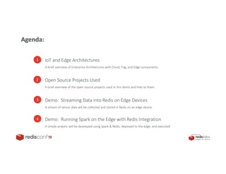 PRESENTED BY
1 IoT and Edge Architectures
A brief overview of Enterprise Architectures with Cloud, Fog, and Edge components
2 Open Source Projects Used
A brief overview of the open source projects used in this demo and links to them
3 Demo: Streaming Data into Redis on Edge Devices
A stream of sensor data will be collected and stored in Redis on an edge device.
Agenda:
4 Demo: Running Spark on the Edge with Redis Integration
A simple analytic will be developed using Spark & Redis, deployed to the edge, and executed
 
