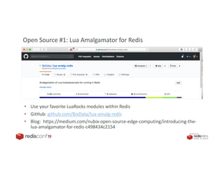 PRESENTED BY
• Use your favorite LuaRocks modules within Redis
• GitHub: github.com/BixData/lua-amalg-redis
• Blog: https://medium.com/nubix-open-source-edge-computing/introducing-the-
lua-amalgamator-for-redis-c498434c2154
Open Source #1: Lua Amalgamator for Redis
 