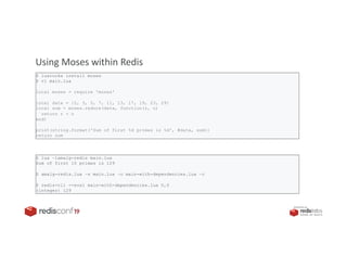 PRESENTED BY
Moses: the Lodash / Underscore of the Lua ecosystem
Using Moses within Redis
$ luarocks install moses
$ vi main.lua
local moses = require 'moses'
local data = {2, 3, 5, 7, 11, 13, 17, 19, 23, 29}
local sum = moses.reduce(data, function(r, n)
return r + n
end)
print(string.format('Sum of first %d primes is %d', #data, sum))
return sum
$ lua –lamalg-redis main.lua
Sum of first 10 primes is 129
$ amalg-redis.lua –s main.lua –o main-with-dependencies.lua –c
$ redis-cli --eval main-with-dependencies.lua 0,0
(integer) 129
 