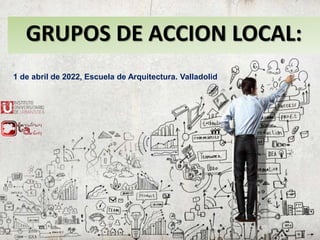 GRUPOS DE ACCION LOCAL:
1 de abril de 2022, Escuela de Arquitectura. Valladolid
 