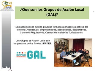 ¿Que son los Grupos de Acción Local
(GAL)?
Son asociaciones público-privadas formados por agentes activos del
territorio: ...