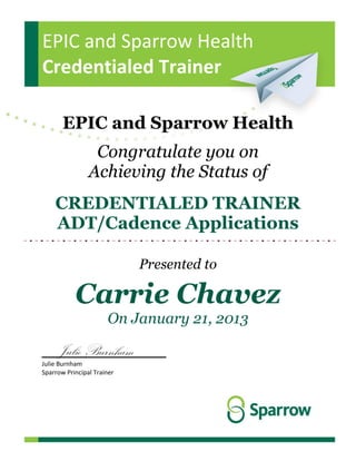 EPIC and Sparrow Health
Credentialed Trainer
EPIC and Sparrow Health
Congratulate you on
Achieving the Status of
CREDENTIALED TRAINER
ADT/Cadence Applications
Presented to
Carrie Chavez
On January 21, 2013
__Julie Burnham____
Julie Burnham
Sparrow Principal Trainer
 