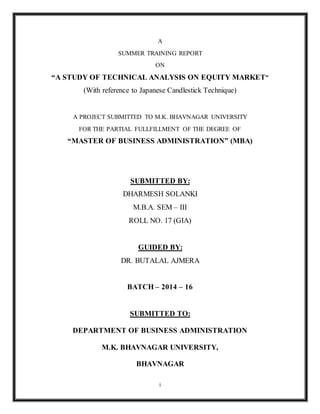 i
A
SUMMER TRAINING REPORT
ON
“A STUDY OF TECHNICAL ANALYSIS ON EQUITY MARKET”
(With reference to Japanese Candlestick Technique)
A PROJECT SUBMITTED TO M.K. BHAVNAGAR UNIVERSITY
FOR THE PARTIAL FULLFILLMENT OF THE DEGREE OF
“MASTER OF BUSINESS ADMINISTRATION” (MBA)
SUBMITTED BY:
DHARMESH SOLANKI
M.B.A. SEM – III
ROLL NO. 17 (GIA)
GUIDED BY:
DR. BUTALAL AJMERA
BATCH – 2014 – 16
SUBMITTED TO:
DEPARTMENT OF BUSINESS ADMINISTRATION
M.K. BHAVNAGAR UNIVERSITY,
BHAVNAGAR
 