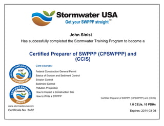 John Sinisi
Has successfully completed the Stormwater Training Program to become a
Certified Preparer of SWPPP (CPSWPPP) and
(CCIS)
Core courses:
Federal Construction General Permit
Basics of Erosion and Sediment Control
Erosion Control
Sediment Control
Pollution Prevention
How to Inspect a Construction Site
How to Write a SWPPP
www.stormwaterusa.com
Certificate No. 3482
Certified Preparer of SWPPP (CPSWPPP) and (CCIS)
1.0 CEUs, 10 PDHs
Expires: 2014-03-08
 