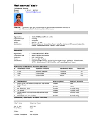 Muhammad Yasir
Professional Resume
Contact: (+92-344) 2367386
Email(s): Yasiryasin746@yahoo.com
Objective: Continue My Career With An Organization That Will Utilize My Management, Supervision &
Adm Administrative Skills To Benefit Mutual Growth And Success.
Experience
Organization : Valika Art & Fabrics Private Limited
Organization Type : Servicing
Designation : Accountant
Tenure : May 2013 To Date
Specialization : Maintained Records, Reconciliation, Record Sales Tax, Maintained All Necessary Ledgers Etc,
Prepare Sales Invoices, Handle Pakistan Custom Activities.
Experience
Organization : Creative Engineering Works
Organization Type : Motorcycle Parts Manufacturer
Designation : Data Entry Operator
Tenure : November 2014 To Date
Specialization : Filing Vendors & Customers Record, Record Daily Purchases, Make DC’s, Purchase Orders,
G.R.N’s, Sales Invoices With & Without Tax, and Prepare Daily Activity Report.
Professional Certification & Academic Education
Sr. Certification / Degree Institution / University Specialization / Major Passing Year
1 B.com University of Karachi Commerce 2013
2 I.com Karachi Board Commerce 2010
3 SSC Karachi Board Science 2008
Sr. Skills & Abilities Proficiency Level Last Used / Practiced
1 ERP / Oracle / Data Base (Purchase,Store,Sale,General
Ledger Module)
Excellent Used
2 SAP Excellent Used
3 MS Office 2007, 2010 Excellent Currently Using
4 XP/ Window 7 Excellent Currently Using
5 Afroze Financial (Purchase,Store,Sale,General Ledger
Module)
Excellent Currently Using
6 Internet, We bock (One Custom) Excellent Currently Using
Professional Certification & Academic Education
Father’s Name
:
Muhammad Yaseen
Date Of Birth
Marital Status
:
09/01/1991
Single
Religion
:
Islam
Language Competency
:
Urdu & English
 