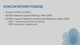 12 Copyright © 2014 Juniper Networks, Inc.
КЛАССИЧЕСКИЙ ПОДХОД
• Access Control List (ACL)
• BCP38 «Network Ingress Filtering» (Май 2000)
• BCP84 «Ingress Filtering for Multihomed Networks» (Март 2004)
• uRPF – Unicast Reverse Path Forwarding
• uRPF active-paths / feasible-path
 