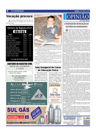 2        O EXPRESSO                                                                                                                                                                SÁBADO, 03 DE ABRIL DE 2010


 Vocação precoce                                                                                                                                 OPINIÃO
  A      os 10 anos, omás Buzzatti ainda não sabe se vai
         ser jornalista ou advogado, mas tem certeza de
onde quer chegar:
                                                                                                                                                                                                             Profº Claudino Albertoni

    – Vou começar sendo vereador, depois prefeito, em se-                                                                           A VERDADEIRA REVOLUÇÃO NA
   Cartório de Registro Civil                                                                                                         HISTÓRIA DA HUMANIDADE
                                                                                                                                           Odicionário nos explica que revolucionar sig-
                                                                                                                                            ni ica causar mudança brusca e notável na
                   ÓBITOS                                                                                                       sociedade. Uma revolução só pode ser entendida desta
                                                                                                                                maneira. O meu objetivo não é tecer considerações so-
      Nome                               Data       Idade                                                                       bre as revoluções históricas em algumas nações. Minha
 GERSI DIETZE                            28/03/10    61                                                                         intenção é lembrar que estamos na Páscoa. Neste dia, no
                                                                                                                                mínimo, as pessoas dizem que páscoa é uma grande festa
 JOÃO CARLOS DE OLIVEIRA                 29/03/10    65                                                                         de alegria e de muitos sabores de chocolate, produtos da
 DEOCLECIO ROSSETO                       29/03/10    50                                                                         criatividade do mercado. Outros dizem que é a festa da
                                                                                                                                ressurreição de Jesus.
 LUCIA CEZAR VICHE RODRIGUES             29/03/10    81                                                                              Para os cristãos a Semana Santa, assim denominada
 LUIZ CEZAR VICHE RODRIGUES              30/03/10    67                                                                         pelo cristianismo, prepara toda uma liturgia e um ritual de
                                                                                                                                recordação histórica do que aconteceu com Jesus de Naza-
 EVA SILVEIRA CORRÊA                     31/03/10    72     guida deputado estadual. Então vou me eleger governador.            ré. Todos os passos que antecederam a morte de Jesus na
 FRANCISCO CARLOS BALBINO                31/03/10    53          Admirador da governadora Yeda Crusius desde os seis            Cruz são recordados e reverenciados. Jesus morreu para
                                                            anos, o menino que mora no interior de Pejuçara coleciona           nos salvar. Morreu na cruz, símbolo da humilhação para
 CLAUSVOLMIR BRUM OLIVEIRA               31/03/10    40                                                                         o povo daquela época. Hoje a cruz é símbolo de vitória, de
                                                            recortes sobre as atividades dela.
 WALDOMIRO ELAUTÉRIO FERNANDES 01/04/10              82             omás escreveu uma carta para Yeda e recebeu um              mudança, de novidade.
                                                                                                                                     O mundo mudou radicalmente a partir de Jesus de
 VICTORIO ALOISIO WEBER                  31/03/10    74     convite para visitá-la no Centro Administrativo.
                                                                                                                                Nazaré. A cruz é um símbolo que causa grande polêmica
                                                                 – Convidei ela para ser minha vice-governadora. Ela            no mundo, nos órgãos de governo, nos lugares públicos,
 JUVENIL DE MELLO AGERTT                 01/04/10    83
                                                            disse que vai pensar no assunto, mas que com certeza vai            nas atividades educacionais, culturais, esportivas. A gran-
                                                            apoiar a minha candidatura – conta omás, que não vê a               de revolução ainda não está concluída. O impacto que cau-
          Cruz Alta, 02 de abril de 2010.                   hora de fazer 16 anos para poder votar.                             sa a cruz de Cristo é impressionante nos meios modernos
                                                                 O menino acompanha os pais nas eleições e, ao con-             das relações humanas. Aqueles que se arrogam o direito
                                                            trário da maioria dos adultos, não acha a propaganda elei-          de exigir que se exclua a cruz de lugares públicos, incons-

   CARTORIO DO REGISTRO CIVIL                               toral chata.                                                        cientemente estão dizendo que foi a partir da cruz que o
                                                                                                                                mundo mudou. A cruz não desrespeita a tendência religio-
                                                                                                                                sa de nenhum povo e de nenhuma crença, mas desperta
        EDITAL DE CASAMENTO
               nº 13/2010
                                                             Aula inaugural do Curso                                            muitas interrogações sobre tudo o que foi transformado
                                                                                                                                a partir dela.

   • SEBASTIÃO BENHUR SOARES ALVARES
                                                               de Educação Física                                                    Por mais que não se acredite, os fatos desmentem a
                                                                                                                                descrença. A cruz não é um enfeite. É o símbolo de um novo
                                                                 Planejada para a próxima      evento será paralelo à Confe-    tempo regido pelo amor, pela fraternidade, pela igualdade,
     e JOSIANI VIDAL PEREIRA.
                                                            quinta-feira, dia 08 de abril, a   rência Regional do Esporte. Já   pela esperança.
                                                                                                                                     Embora se utilize a semana santa como um feriado
             Quem souber algum impedimento                  aula inaugural do Curso de         estão con rmados o Diretor
                                                                                                                                prolongado para viajar, visitar pessoas, descansar, fugir
                 acuse-o na forma da lei.                   Educação Física, da Universi-      Presidente da Fundação de        da rotina, mudar de ares, acaba tocando o fundo dos co-
                Cruz Alta, 02 de abril de 2010              dade de Cruz Alta, terá uma        Esporte e Lazer do Rio grande    rações. Ainda que inconscientemente, as pessoas sentem
                    Rui Fontana - Oﬁcial                    programação diferenciada. O        do Sul – Fundergs, Solimar       segurança, proteção, paz e direção no rumo da vida por
                                                                                               Charopen e o Ministro dos        tudo o que Jesus fez por todos.
                                                                                               Esportes, Rafael Simões.              Não há revolução maior na consciência humana do
                                                                                                                                que o amor, o perdão. O ódio, a vingança, o terrorismo bár-
                                                                                                                                baro dos tempos atuais é o oposto do sentido da cruz. A
                                                                                                                                cruz deve ser vista como o grande coração, o grande amor
                                                                                                                                de Deus que abraça a humanidade. A cruz deve ser vista
                                                                                                                                como o perdão. Não conhecemos o perdão. Não conhece-
                                                                                                                                mos o bem que faz ao coração humano o perdão.
                                                                                                                                     Por isso, apesar da seriedade com que os cristãos ce-
                                                                                                                                lebram os rituais da semana santa, tudo nos indica a alegria
                                                                                                                                de sermos seguidores da Palavra de Cristo e nos estimula
                                                                                                                                a dar valor à vida e à convivência humana na família e na
                                                                                                                                comunidade. A esperança cresce mais no coração quando
                                                                                                                                percebemos que Deus está conosco e nos ajuda em todos
                                                                                                                                os momentos da vida, apesar de termos atitudes um tanto
                                                                                                                                atrapalhadas no dia a dia.
                                                                                                                                     Páscoa, pois, é alegria porque nos garante a pre-
                                                                                                                                sença daquele que disse: “Eu estarei com vocês até o
                                                                                                                                fim dos tempos”.
                                                                                                                                     Seja feliz você também! Nunca desperdice a oportu-
                                                                                                                                nidade de olhar para dentro de você. A fragilidade huma-
                                                                                                                                na está no coração de todos, mas pode se transformar em
                                                                                                                                força se a graça entrar pela porta aberta da boa vontade
                                                                                                                                de todo aquele que deseja contribuir para a construção da
                                                                                                                                fraternidade na vida quotidiana.
                                                                                                                                     Alegre-se! Exulte! Feliz Páscoa!

                                                                                                                                                                                               Responsável Técnico:


                                                                                                                                 O EXPRESSO
                                                                                                                                                                                                                                             Vinculado a:
                                                                                                                                                                                               Dr. Assis Brasil Soares Filho
                                                                                                                                                                                               Registro Proﬁssional:
                                                                                                                                                                                               nº 0064/99
                                                                                                                                                                                               Diagramação e Artes Gráﬁcas:
                                                                                                                                   ABS PUBLICIDADE E REPRESENTAÇÕES LTDA                       Odilar S. Zillmann
                                                                                                                                                              CNPJ: 92.930.171/0001-38                                         Os artigos assinados são
                                                                                                                                                                                               Editora Chefe:
                                                                                                                                                                                               Sônia Gai                       de inteira responsabilida-
                                                                                                                                Administração, Assinaturas, Publicidade e Redação:                                             de de seus autores, não
                                                                                                                                Rua João Manoel, 810 - CEP 98005-170 - Centro - Cruz Alta-RS   Circulação:
                                                                                                                                                                                                                               representando necessa-
                                                                                                                                 E-mails: oexpresso@gmail.com / expresso@comnet.com.br         Todos os sábados
                                                                                                                                                                                               Impressão:
                                                                                                                                                                                                                               riamente a opinião deste
                                                                                                                                                       (55) 3303-5995                          Cia de Arte - Ijuí              jornal.
 