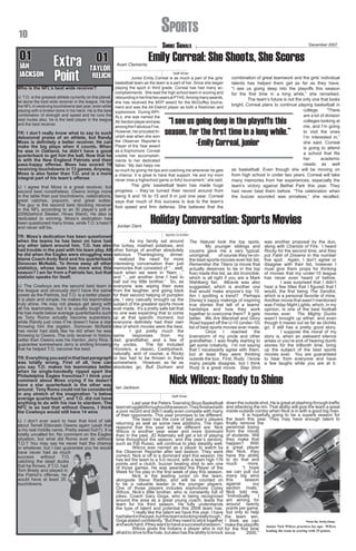 Sports

10

01

IAN
IAN
JACKSON

Smoke Signals

01
Extra TAYLOR
Point RELICH

Averi Clements

Staff Writer

IJ: T.O. is the greatest athlete currently on this planet,
let alone the best wide receiver in the league. He led
the NFL in receiving touchdowns last year, even while
playing with a broken bone in his hand. He is the best
combination of strength and speed and he runs the
best routes also, he is the best player in the league
and the best receiver.

	
The girls’ basketball team has made huge
progress – they’ve turned their record around from
being 9 and 16 to 15 and 9 in just one year. Correal
says that much of this success is due to the team’s
foot speed and firm defense. She believes that the

IJ: I agree that Moss is a great receiver, but
second best nonetheless. Owens brings more
to the table than just touchdowns, celebrations,
great catches, popcorn, and great suites.
The guy is the second best blocking receiver
in the NFL according to an SI player’s poll in
2006(behind Steeler, Hines Ward). He also is
dedicated to winning. Moss’s dedication has
been questioned many times, while T.O.’s hasn’t
and never will be.

IJ: The Cowboys are the second best team in
the league and obviously don’t have the same
power as the Patriots, but T.O. is a better player.
It is plain and simple; he makes his teammates
truly shine. He may not always get along with
all his teammates, but it is usually tough love.
He has made below average quarterbacks such
as Tony Romo actually become superstars,
while Randy just cries if he doesn’t have a star
throwing him the pigskin. Donovan McNabb
has never had stats like he did when he was
throwing to Owens. The only receiver in history
better than Owens was his mentor, Jerry Rice. I
guarantee somewhere Jerry is smiling knowing
that he helped T.O. become the best.

combination of great teamwork and the girls’ individual
talents has helped them get as far as they have.
“I see us going deep into the playoffs this season
for the first time in a long while,” she remarked.
	
The team’s future is not the only one that looks
bright; Correal plans to continue playing basketball in
college.
“There
are a lot of division
colleges looking at
me, and I’m going
to visit the ones
I’m interested in,”
she said. Correal
is going to attend
a school that fits
her
academic
needs as well
as basketball. Even though she will be moving on
from high school in under two years, Correal will take
many memories from her experiences, especially the
team’s victory against Bethel Park this year. They
had never beat them before. “The celebration when
the buzzer sounded was priceless,” she recalled.

“I see us going deep in the playoffs this
season, for the first time in a long while.”
-Emily Correal, junior

TR: I don’t really know what to say to such
delusional praise of an athlete, but Randy
Moss is definitely a better receiver. He can
make the big plays when it counts. When
he was in Oakland, he didn’t have a good
quarterback to get him the ball. Now that he
is with the New England Patriots and their
pass-happy offense, Moss has scored 19
receiving touchdowns in 13 games. Anyway,
Moss is also faster than T.O. and is a more
integral part of his team’s offense.

TR: Moss’s dedication has been questioned
when the teams he has been on have had
any other talent around him. T.O. has also
had trouble in the past with his team play. All
he did when the Eagles were struggling was
blame Coach Andy Reid and his quarterback
Donovan McNabb. To throw away all other
statistics, whose team has more wins this
season? I am far from a Patriots fan, but that
statistic speaks for itself.

Emily Correal: She Shoots, She Scores

Junior Emily Correal is as much a part of the girls’
basketball team as the team is a part of her. Since she began
playing the sport in third grade, Correal has had many accomplishments. She lead the high school team in scoring and
rebounding in her first two years at PTHS. Among many awards,
she has received the MVP award for the McGuffey tournament and was the All-District player as both a freshman and
sophomore. During WPIALs, she was named the
All-Section player and was
among the Fabulous Five.
However, her proudest triumph was when she won
the Observer Reporter’s
Player of the Year award
as a Sophomore. Correal
credits her accomplishments to her dedicated
father. “My dad helps me
so much by giving me tips and coaching me whenever he gets
a chance. It is great to have that support. He and my mom
never miss a highschool game or AAU tournament,” she said.

Who is the NFL’s best wide receiver?

December 2007

Jordan Dent

Holiday Conversation: Sports Movies
Sports Co-Editor

	

As my family sat around
the turkey, mashed potatoes, and
other fixings of another absolutely
delicious Thanksgiving dinner,
I realized the need for more
interesting conversation than just
memories that consisted of “…well,
back when we were in ‘Nam…,”
and “…yet another time I had to
bail out my little brother.” So, as
everyone was wiping their eyes
from the laughter, and going back
for their second helping of pumpkin
pie, I very casually brought up the
subject of the greatest sports movie
ever made. It’s a pretty safe bet that
no one was expecting that to come
up at that specific moment, but
everyone definitely had their own
idea of which movies were the best.
	
I got pretty much the
same
responses
from
my
dad, grandfather, and a few of
my uncles.
The list included
Hoosiers, a classic, Caddyshack,
naturally, and of course, a Rocky
or two had to be thrown in there
somewhere. However, as far as
absolutes go, Bull Durham and

The Natural took the top spots.
	
My younger siblings and
cousins gave me a very typical,
unoriginal,
of-course-they’re-onthe-best-sports-movies-ever-list list.
Remember the Titans (a movie that
actually deserves to be in the top
five) made this list, as did Invincible,
which is all right if you are a Mark
Wahlberg fan. Miracle was also
suggested, which is another one
that would make anyone’s top 10.
Am I spotting a trend? Perhaps
Disney’s sappy makings of inspiring
true stories that tell of a teams’
hardships and how they work
together to overcome them? It gets
better. We Are Marshall and Glory
Road topped off the U-10 (under-10)
list of best sports movies ever made.
	
Once
I
reached
the
brainstorm of my uncle and other
grandfather, I was finally starting to
get some creativity. I’m not saying
that I necessarily agree with them,
but at least they were thinking
outside the box. First, Rudy. I know
many people disagree, but I think
Rudy is a great movie. Slap Shot

TR: Everything you said in that last paragraph
was totally wrong. First of all, how can
you say T.O. makes his teammates better
when he single-handedly ripped apart the
Philadelphia Eagles franchise? I think your
comment about Moss crying if he doesn’t
have a star quarterback is the other way
around. Tony Romo could not be considered Ian Jackson
in any stretch of the imagination “a below
Staff Writer
average quarterback”, and T.O. did not have
anything to do with his rise to stardom. The 	
Last year the Peters Township Boys Basketball
NFC is so bad that without Owens, I think team struggled throughout the season. They finished with
a poor record and didn’t really even compete with many
the Cowboys would still have 14 wins
of their opponents. This year promises to be different.
The team has the core of last year’s players
IJ: I don’t ever want to hear that kind of talk 	
returning as well as some new additions. The main
about Terrell Eldorado Owens again (yeah that reasons that this year will be different are: Nick
is his real middle name. Pretty sweet huh?). It is Wilcox is another year wiser and more dominant
totally uncalled for. No comment on the Eagles than in the past, JD Adamsky will get a lot of playing
situation, but what did Romo ever do without time throughout the season, and this year’s seniors,
T.O.? You may say he never had the chance such as Pat Russo, will continue to play steadily well.
Wilcox was named as a player to watch by
or whatever, but I can guarantee you he would 	
the Observer Reporter after last season. They were
have never had as much
correct; Nick is off to a dominant start this season. He
success
without T.O.
has led the team to a 5-0 record, with a team high 176
catching the dead ducks
points and a clutch, buzzer beating shot to win one
that he throws. If T.O. had
of those games. He was awarded the Player of the
Tom Brady and played in
Week for his play in the first week of play this season.
the Patriot’s offense, he
	
Nick is the leading junior on the team,
would have at least 35
alongside Steve Radke, and will be counted on
touchdowns.
to be a valuable leader to the younger players.
One of those players includes sophomore Corey
Wilcox, Nick’s little brother, who is constantly full of
jokes. Coach Gary Goga, who is being recognized
around the area as a great young coach, leads the
team for his third season. He fully understands
the type of talent and potential this 2008 team has.
	
“I really like the talent we have this year. I have
had talent in the past, but this team is looking really tough,”
Goga stated confidently. “But they need to stick together
and work hard, if they want to have a successful season.”
	
Wilcox gives the Indians a player who is not
afraid to drive to the hole, but also has the ability to knock

was another proposal by the duo,
along with Chariots of Fire. I heard
Rocky for the second time, and they
put Field of Dreams in the number
five spot. Again, I don’t agree or
disagree with their list, however I
must give them props for thinking
of movies that my under-10 league
has never even heard of before.
	
I was surprised that I didn’t
hear a few titles that I figured that I
would, the first being The Sandlot,
which is a personal favorite of mine.
Another movie that wasn’t mentioned
was Friday Night Lights, which, in my
opinion, is one of the best football
movies ever. The Mighty Ducks
wasn’t brought up either, and even
though it maxes out as far as clichés
go, it still has a pretty good story.
I suppose the moral of my
story is, when an awkward silence
arises or you’re sick of hearing dumb
stories for the trillionth time, bring
up the subject of the best sports
movies ever. You are guaranteed
to hear from everyone and have
a few laughs while you are at it.

Nick Wilcox: Ready to Shine
down the outside shot. He is great at slashing through traffic
and attacking the rim. That ability will give the team a great
inside-outside combo when Nick is in with a good big man.
It is hopefully going to be a superb season for
the team this year. They may have enough talent to
finally remove the
perennial losing
from the minds
of students. Will
they make that
happen? With
a great player
like Nick, they
have the ability
to do that and
much
more.
“I hope
we can pull out
many big wins
this
season
against
our
section rivals,”
Nick told me.
“Individually
I
am aiming for
around twenty
points per game,
but only to help
the team win.
I think we can
Photo By: Emily Estep
make the playoffs
Junior Nick Wilcox practices lay-ups. Wilcox
for the first time
leading the team in scoring with 25 points.
since
2000.”

 