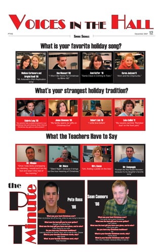 Voices in the Hall

PTHS

December 2007

Smoke Signals

What is your favorite holiday song?

Melissa Carbonara and
Brighid Knoll ‘08

Ron Massari ‘09

“’I Won’t Be Home For Christmas’
by Blink-182”

“Mr. Antonelli’s DNA Replication
song”

Anni Keffer ‘10

“Santa Claus is Coming to Town.”

Karen Jackson‘11

“Alvin and the Chipmunks.”

What’s your strangest holiday tradition?

Valerie Lang ‘08

“My parents hide a pickle ornament in our
Christmas tree and whoever finds it first on
Christmas day gets an extra present.”

Jenna Simmons ‘09

Robert Lois ‘10

“My family opens our gifts on
Christmas Eve”

“I write love letters”

Luke Cellini ‘11

“My cousins sprinkle ‘Reindeer
dust’ on the front yard.”

What the Teachers Have to Say

Mr. Whalen

“Once I was done unwrapping
Mr. Maize
my stocking, I would put it on my
“’Silent Night’, because it brings
foot and wear it the rest of
out the true meaning of Christmas.”
the morning.”

	
	

	
	

	

	

	

	

	

	

	

P
T

Mr. Compeggie

“Rudolph the Red Nosed Reindeer’,
because it’s my daughter’s favorite
song”

	

Minute

the

	
	

Mrs. Kocan

“Um, finding a pickle on the tree.”

				

Pete Ross
‘08

What was your best Christmas ever?
When my brother fell off the tree, while he was trying to decorate
it.
What was the best gift you’ve ever gotten?
Stenger in a Santa Suit
What was the best gift you have ever given, and to who?
Tube Socks for my mom
Do you have any Christmas traditions?
Leaving cookies for Santa Claus, and a rose for Mrs. Clause
What is your favorite Christmas movie, why?
Bad Santa
What is your favorite Christmas carol, why?
Feliz Navidad

Sean Connors
	 ‘08
What was your best Christmas ever?
I’ve never had a good Christmas.
What was the best gift you’ve ever gotten?
Can Opener
What was the best gift you have ever given, and to who?
I don’t give gifts.
Do you have any Christmas traditions?
No
What is your favorite Christmas movie, why?
Home Alone
What is your favorite Christmas carol, why?
Run, Run, Rudolph, because Mikey D said so.

12

 