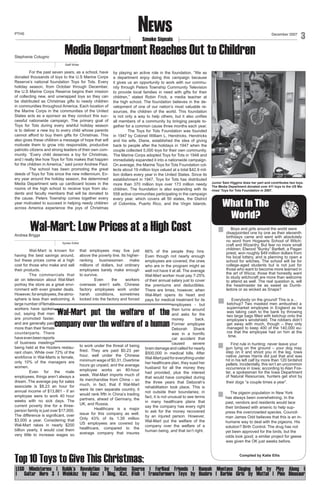 News

PTHS

December 2007

Smoke Signals

Stephanie Cotugno

Media Department Reaches Out to Children

3

Staff Writer

	
For the past seven years, as a school, have
donated thousands of toys to the U.S Marine Corps
Reserve’s national foundation Toys for Tots. Every
holiday season, from October through December,
the U.S Marine Corps Reserve begins their mission
of collecting new, and unwrapped toys so they can
be distributed as Christmas gifts to needy children
in communities throughout America. Each location of
the Marine Corps in the communities of the United
States acts as a sponsor as they conduct this successful nationwide campaign. The primary goal of
Toys for Tots during every wishful holiday season
is to deliver a new toy to every child whose parents
cannot afford to buy them gifts for Christmas. This
also gives these children a message of hope that will
motivate them to grow into responsible, productive
patriotic citizens and strong leaders of their own community. “Every child deserves a toy for Christmas,
and I really like how Toys for Tots makes that happen
for the children in America,” said junior Andrew Paul.
	
The school has been promoting the great
deeds of Toys for Tots since the new millennium. Every year around the holiday season, the determined
Media Department sets up cardboard boxes in the
rooms of the high school to receive toys from students and faculty members that will be donated to
the cause. Peters Township comes together every
year motivated to succeed in helping needy children
across America experience the joys of Christmas

by playing an active role in the foundation. “We as
a department enjoy doing this campaign because
it gives us an opportunity to work with our community through Peters Township Community Television
to provide local families in need with gifts for their
children,” stated Robin Frick, a media teacher at
the high school. The foundation believes in the development of one of our nation’s most valuable resources, the children of the world. This foundation
is not only a way to help others, but it also unifies
all members of a community by bringing people together for a common cause three months each year.
	
The Toys for Tots Foundation was founded
in 1947 by Colonel William L. Hendricks. Hendricks
and his wife, Diane, established the idea of giving
back to people after the holidays in 1947 when the
couple collected 5,000 toys for their own community.
The Marine Corps adopted Toys for Tots in 1948 and
immediately expanded it into a nationwide campaign.
On average, the Marine Toys for Tots Foundation collects about 19 million toys valued at a total $42.9 million dollars every year in the United States. Since its
establishment in 1947, Toys for Tots has distributed
more than 370 million toys over 173 million needy
children. The foundation is also expanding with its
558 active communities participating in the campaign
every year, which covers all 50 states, the District
of Colombia, Puerto Rico, and the Virgin Islands.

Wal-Mart: Low Prices at a High Cost

Andrea Briggs

Syntax Editor

Wal-Mart is known for
having the best savings around,
but these prices come at a high
cost for those who make and sell
their products.
The commercials that
air on television about Wal-Mart
portray the store as a great environment with even greater deals.
However, for employees, the atmosphere is less than welcoming. A
large number of female
workers have spoken
out, saying that men
are promoted faster,
and are generally paid
more than their female
counterparts. There
have even been reports
of business meetings
being held at the Hooters restaurant chain. While over 72% of the
workforce in Wal-Marts is female,
only 10% of the managers are
women.
Even for the male
employees, things aren’t always a
dream. The average pay for sales
associate is $8.23 an hour for
annual income of $13,861 - if an
employee were to work 40 hour
weeks with no sick days. The
current poverty line for a threeperson family is just over $17,000.
The difference is significant, over
$3,000 a year. Considering that
Wal-Mart rakes in nearly $200
billion yearly, it would cost them
very little to increase wages so

that employees may live just
above the poverty line. Its higherranking
businessmen
make
millions of dollars, but ordinary
employees barely make enough
to survive.
	
Even
the
workers
overseas aren’t safe. Chinese
factory employees work under
harsh conditions, sometimes
locked into the factory and forced

66% of the people they hire.
Even though not nearly enough
employees are covered, the ones
who are in the program might as
well not have it at all. The average
Wal-Mart worker must pay 7-25%
of their annual salary just to cover
the premiums and deductibles.
There are times, however, when
Wal-Mart opens its heart and
pays for medical treatment for its
employees - but
then turns around
and asks for the
money
back.
Former employee
Deborah
Shank
was in a horrific
car accident that
caused
severe
brain damage and called for nearly
$500,000 in medical bills. After
Wal-Mart paid for everything under
her healthcare plan, they sued her
husband for all the money they
had provided, plus the interest
that would have compiled during
the three years that Deborah’s
rehabilitation took place. This is
not outside their boundaries; in
fact, it is not unusual to see terms
in many healthcare plans that
say the company has every right
to ask for the money recovered
by an injured person. However,
Wal-Mart put the welfare of the
company over the welfare of a
human being, and that isn’t right.

“Wal-Mart put the welfare of the
company over the welfare of a human
to work under the threat of being
fired. They are paid $0.23 per
hour, well under the Chinese
minimum wage of $0.31. Overtime
hours go unpaid, and the average
employee works an 80-hour
week. Wal-Mart imports much of
its merchandise from China – so
much, in fact, that if Wal-Mart
were its own separate country, it
would rank fifth in China’s trading
partners, ahead of Germany, the
UK, and Russia.
	
Healthcare is a major
issue for this company as well.
Only 43% of its 1.39 million
US employees are covered by
healthcare, compared to the
average company that insures

Top 10 Toys to Give This Christmas:

Photo by Nicole Sitler

Junior Sam Higgins does her part and contributes two toys.
The Media Department donated over 411 toys to the US Marines’ Toys for Tots Foundation in 2007.

What In The
World?
Boys and girls around the world were
disappointed one by one as their eleventh
birthdays came and went with absolutely
no word from Hogwarts School of Witchcraft and Wizardry. But fear no more small
children; Elwood “Bunky” Bartlett, a Pagan
priest, won roughly $49 million dollars from
his local lottery, and is planning to open a
school for witches. The school will be for
college-aged students but is not just for
those who want to become more learned in
the art of Wicca; those that honestly want
to study witchcraft are more than welcome
to attend as well. The real question is, will
the headmaster be as sweet as Dumbledore or as wicked as Snape?
Everybody on the ground! This is a…
ketchup? Two masked men ambushed a
supermarket employee in England as he
was taking cash to the bank by throwing
two large bags filled with ketchup onto the
employee’s windshield. The robbers didn’t
get away with much, though – they only
managed to keep 400 of the 140,000 euros that the employee had on him at the
time.
First rule in hunting: never leave your
gun lying on the ground – your dog may
step on it and shoot you in the leg. Iowa
native James Harris did just that and was
hit in his left calf by more than 120 birdshot
pellets. Incidentally, this isn’t an uncommon
occurrence in Iowa; according to Alan Foster, a spokesman for the Iowa Department
of Natural Resources, hunters get shot by
their dogs “a couple times a year”.
The pigeon population in New York
has always been overwhelming. In the
past, vendors and residents would lace
their birdseed with arsenic to help suppress the overcrowded species. Councilman James Odd believes that this is an inhumane way to deal with the pigeons. His
solution? Birth Control. The drug has not
yet been approved for the birds, but the
odds look good; a similar project for geese
was given the OK just weeks before.
Compiled by Katie Ellis

LEGO Mindstorms | Rubik’s Revolution by Techno Source | FurReal Friends | Hannah Montana Singing Doll by Play Along |
| Guitar Hero 3 | Webkinz by Ganz | iDog, iCat, iFish | Transformers Toys by Hasbro | Barbie Girls by Mattel | Pleo Dinosaur

 