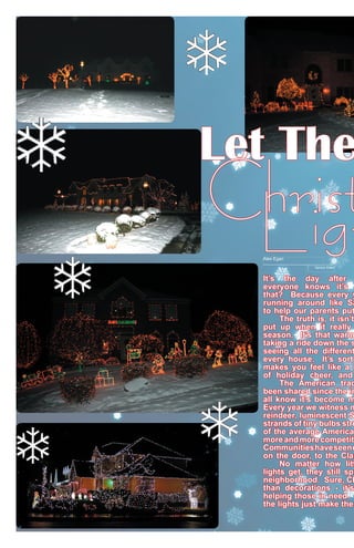 Let The

Christ
Ligh
Alex Egan

Opinion Editor

It’s the day after
everyone knows it’s
that? Because every y
running around like Sa
to help our parents put
	
The truth is, it isn’t
put up when it really
season. It’s that warm
taking a ride down the s
seeing all the different
every house. It’s sort
makes you feel like a l
of holiday cheer, and
	
The American trad
been shared since the in
all know it’s become m
Every year we witness m
reindeer, luminescent S
strands of tiny bulbs stru
of the average American
more and more competiti
Communities have seen e
on the door, to the Clar
	
No matter how litt
lights get, they still spr
neighborhood. Sure, Ch
than decorations - it’s
helping those in need.
the lights just make the

 