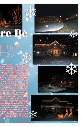 ere Be

tmas
hts

Thanksgiving, and naturally
Christmastime.
And why is
year around that time we’re all
anta’s little elves being forced
t up the Christmas decorations.
t until after the lights have been
starts to feel like the holiday
m, fuzzy feeling we all get while
street on a cold December night,
t Christmas lights at each and
of a magical feeling, one that
little kid again. It’s the feeling
it all begins with the lights.
dition of Christmas lights has
nvention of the light bulb, but we
much more than just a tradition.
manger scenes, wreaths, light up
Santas, icicle lights, and colorful
ung across trees in the front yard
n home. Neighbors are getting
ive to see who has the best lights.
everything from the simple wreath
rk Griswold winter wonderland.
tle or over the top Christmas
read holiday cheer all over the
hristmas is about so much more
s about family, generosity, and
But I think everyone can agree:
season that much more festive.
Photos by Alex Egan and Melanie Hoffman

 