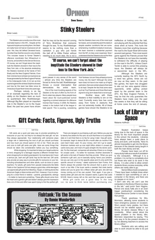 8

Opinion

December 2007

PTHS

Smoke Signals

Stinky Steelers

Brian Lewis
Opinion Co-Editor

	 The Steelers are currently one of the most
overrated teams in the NFL. Despite all the
hype and hoopla surrounding them, the Steelers really have not had an impressive win all
year. Yes, they did defeat Cleveland twice,
but other than that the record is very shoddy.
This includes losses to former Steeler’s
offensive coordinator Ken Whisenhunt in
Arizona, and another to the Denver Broncos.
Of course, we can’t forget about the ineptitude the Steelers showed in their loss to the
New York Jets, or the absolute shellacking
the Steelers received at the hands of Tom
Brady and the New England Patriots. Even
their victories have not been as impressive as
those generated by the New England Patriots
or the Indianapolis Colts. A 3-0 win as time
expired against the winless Dolphins showed
just how far this team has fallen since its
miraculous Super Bowl victory two years ago.

	
Perhaps nobody is as big
of an example regarding the lack of
ability on the Steelers team as much
as quarterback Ben Roethlisberger.
Although Big Ben played an important
role in the Steeler’s run to the Super
Bowl, the past two years have shown

Katie Ellis

that he may not be the second coming
of Terry Bradshaw that everyone
thought he was. To me, Roethlisberger
seems to be nothing more than a
caretaker, a guy who just hands
the ball off to Willie Parker without
needing to do much else. He is not a

that the Steelers have one of the most loyal
fan bases, and consistently pack the stadium
despite weather conditions that are somewhat lacking. In addition to stadium revenues,
the team receives a substantial payment
from the NFL to help cover expenses. Now I
understand that the Steelers are not the New

“Of course, we can’t forget about the
ineptitude the Steelers showed in their
loss to the New York Jets.”
pure passer in any sense of the word
- almost any time the Steelers are
forced to throw the ball, Roethlisberger
throws a crucial interception that
demoralizes
the
entire
team.
	 One of the most troubling aspects of the
Steelers is the lack of effort by the front office to retain key players. Many people have
heard about the much-publicized turmoil
regarding a contract extension for offensive
lineman Alan Faneca. In 2006, the Steelers
ranked in the bottom half of the league in
total payroll. This is puzzling, considering

York Yankees, but can’t they at least put some
money into the team? Although the entire
team does not have to be made up of highly
paid stars, there are certain players that need
to be kept. Despite the fact that some stars
such as Troy Polamalu and Hines Ward were
signed to long-term deals that is not enough.

	
Another issue with these
Steelers is their inability to win on the
road. Currently every loss has come
away from home in stadiums that
are not extremely hostile. All of these
games have shown the Steelers to be

Gift Cards: Facts, Figures, Ugly Truths

ineffective at holding onto the ball,
and playing with the potential that they
show when at home. This hurts the
Steelers more than anything because
the road to the Super Bowl will involve
several road games. Their most recent
game against the Patriots proved that
the Steelers do not have the mentality
to withstand the difficulty of playing
on the road in the NFL. Unless Coach
Tomlin is able to correct this pressing
issue, the Steelers will always be
a second-tier team in the NFL.
	
Although the Steelers are
currently leading the AFC North by
a mere two games, times are not
as rosy as they seem. In the past
few games, the team has struggled
to eke out two wins against inferior
opponents, while getting picked
apart by the premier team in the
AFC, the New England Patriots. It
may be that the only guarantee the
Steelers have made over the past
few weeks is that they will be sitting
at home come the end of January.

Lack of Library
Space

Melanie Hoffman

Staff Writer
Staff Writer

	 Gift cards are a quick and easy way to provide something for
everyone on your list, but they’re not always the best gift, nor are
they always appropriate. Your relationship with someone plays
a large role in determining the kind of gift you should purchase
and how much you should spend on him or her. There are pros
and cons to both gift cards and gifts. Here are some things that
should be taken into consideration before you buy something:
While shopping, it’s important to keep your target audience
in mind; shopping for a teenager requires a different mindset than
when shopping for an elderly grandparent. As most teens don’t have
a serious job, cash and gift cards may be the best bet. Gift cards
also provide an easy way to provide gifts for everyone on your list,
including schoolteachers and other adults, such as tutors or piano
teachers. For adults, gift cards from upscale restaurants like Bella
Piatto or the Capstone Grill are always a good idea, while teenagers
can appreciate gift cards from Best Buy, Target, or clothing stores like
American Eagle or Abercrombie and Fitch. However, if you’re shopping for a close friend or relative – parents, grandparents, siblings
– it’s better to hand-pick something. These gifts should come from
the heart and a generic gift card doesn’t always give the impression
that a lot of time and effort was spent trying to find the perfect gift.

	 There are dangers to purchasing a gift card. Before you pay ten
to twenty-five dollars for the card, be sure that there is no expiration
date on it and that there is no fee for using it later. Visa gift cards,
for example, begin to deduct $4.95 a month after six months if the
card hasn’t been used. It’s your money; don’t let it go to waste.
American markets rack up over eight billion dollars in unused gift
cards every year, and most of it goes straight into the stores’ pockets. For the most part, companies will advertise if there is no charge
for unused cards – it’s better for business. Another downside to
gift cards is the lack of freedom that they provide. “When you give
someone a gift card, you’re basically saying ‘here’s your present,
but you can only use it in this specific place and it’s only worth this
specific amount of money,’” stated sophomore Sam Fortna. And
there’s always the problem that the amount that is given is too
much or too little; if the buyer wants a sweater that costs twenty
dollars and you’ve given her a fifteen dollar gift card, she still has
money coming out of her own pocket. Then again, if you give a
twenty-dollar gift card and the recipient wants a game that costs
$18.99, there’s money left on the card that now goes to waste.
	 While gift cards are a good idea in the long
run, be sure to think twice before purchasing one.

Fishtank:‘Tis the Season
By Renée Wunderlich

Student frustration keeps
rising due to the lack of space in the
library for the most important people
in this school: the students. Libraries
have always been a quiet place to
study and work, until recently. Now it’s
almost impossible to get into the library
because of the classes being taught in
both the main library and lab.
Passes have been cut off for
many study halls as a result of vandalism
to the computers. Although it is a
problem, it is not fair to completely shut
out those who wish to do work in the
library. It is also unfair to allow certain
students library access everyday, while
others are rarely able to go.
Senior Allison Auld complained,
“There have been multiple times when
I needed to type something or use a
computer in the library, and there are
no passes or no room.”
“I don’t see why we can’t use the
computers in the library if there is a class
in the lab,” said junior Sam Higgins.
Period one study halls are in an even
bigger predicament considering the
Career Resource Center is now closed
that period.
Thank goodness for Mrs.
Morriston, allowing some students to
have emergency passes on occasion.
She’s saved many grades, but there
should not be wasted space in our
library, let alone classes filling it up
constantly. When asked about the
space problem in the library, Mrs.
Morriston responded by saying, “The
only way to fix the present situation is
by not allowing teachers to access the
library either.”
Students who are willing and
able to work should be able to do just
that.

 