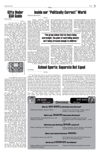 December 2007

PTHS

Opinion

Gifts Under
$50 Guide

9

Inside our “Politically Correct” World

Stephanie Nitschmann

Staff Writer

Dana Hoelle

Staff Writer

Photo courtesy of www.coach.com

It’s that time of year again
and Christmas is right around the
corner. You slept through Black Friday,
shipping prices on websites are rising
by the minute, and you hardly have any
money to buy an expensive present.
Do you want to buy the perfect gift
on a small budget? If you answered
yes to this question, then you need
to follow the “gifts under $50” guide.
For Girlfriends: The best gift
to give your girlfriend is something
thoughtful, and gift cards are not
thoughtful. Vera Bradley purses are
a great gift to give. What girl doesn’t
love a designer purse? There are
six different items to choose from
that are under $50. The Mini Hipster,
Sherry, Katie, Tote, Amy, and Maggie
are all examples of purses that range
from $27-$50. These bags come in
different colors and patterns. Another
gift to give your girlfriend is a Coach
wristlet. It is just as thoughtful as giving
a Coach purse but not as expensive.
The Bleeker signature wristlet and
Chelsea signature wristlet are $48, so
they are ideal gifts that fit your budget.

For Boyfriends: Guys are hard
to buy for. So when picking the perfect
gift for them, think of things that they will
actually enjoy. You can never go wrong
with getting him clothes. Find out what
store he likes first. You can get two
shirts for $20 at Champs, and Hollister
is having a t-shirt sale, one for $12.50.
When you are shopping with these
sales you always get a lot for a little.
For Parents: You want to
get your parents something that
is appreciative and is meaningful.
Relaxation is the key to making parents
happy. So when shopping for their gift,
consider getting them a gift card for
a massage. At Geno Levi’s, a thirty
minute massage costs $25. If you buy
two massages for both of your parents,
it will be exactly the right amount of
money that you’re allowing to spend.
Your parents will be happy that you
were thinking of their needs when you
give this to them Christmas morning.
For Siblings: “Anything my
sister gets me I will like. It’s the thought
that counts,” said junior Brooke Wilson.
There is a wide range of things you can
get your siblings for Christmas. Clothes,
DVDS, and video games are only a
few examples of what you can get
them. As Brooke’s sister said, anything
you get your sibling they will like.
For Friends: At Sephora,
they have Philosophy shampoo and
body wash. It ranges from $16-$20
and the scents are incredible. “My
friend purchased me the Philosophy
shampoo and it was amazing! I was
never so grateful for something I put
in my hair,” said sophomore Stephanie
Lusk. If you are still confused as to
what to get your friends, it is okay to
resort to gift cards. If you don’t know
what to get them, just give them a gift
card so they can pick something they
like. In the end, you’ll both be happy.
Christmas is a time for
giving and if you follow this guide,
you will be sure to give the people
you love the perfect Christmas gift!

Having
politically
correct
things surrounding us everywhere
brings comfort in the way that we
cannot be offended by anything. This
craze also has a negative side. It
creates an illusion of what people
and the real world are actually like.
One part of being politically correct is using
phrases and words that will not bring offense
to anyone. Have you ever
heard a person address
someone who can’t hear
as being visually oriented
instead of deaf? Or someone who isn’t tall being
called vertically challenged instead of short?
At this point, these terms
might seem a little ridiculous to include in our everyday vocabulary, but at
the rate that the “politically correct” movement
is going, hearing these words and phrases
no longer seems like such a stretch after all.

when organizations wanted to change
the beloved character of the Cookie
Monster on Sesame Street to the
Vegetable Monster, to spread the image
of eating healthy food and making
the right decisions when it comes to
dieting. The most recent goals of these
organizations trying to stress the point
of being politically correct is to make
the legendary Santa Claus lose some

considered politically correct. Real life
was not intended to be perfect and by
sheltering people, especially growing
kids, from problems we have today and
being polite in an over-the-top kind of
way, it takes away from the reality of
things,” said sophomore Laura Karras.
In a way, our society turns its
back on its problems and points fingers
at absolutely everything else to blame.
The issue of obesity
has become a serious
problem over the recent
generation. Instead of
facing the problem head
on and making more
serious changes, such as
cutting down the number
of fast food places in
an area, organizations
choose to point their
fingers at characters like Santa Claus,
as the cause for such problems. The
generations before ours grew up with
a chubby Santa Claus and a cookingeating Cookie Monster and obesity
wasn’t a serious problem at the time.
Obesity and some of the other
issues our society now faces are the
problem of the individual. If a person
decides to go to a fast food place on
a regular basis, that’s their choice, not
Santa Claus or the Cookie Monsters.

“The group claims that by Santa being
overweight, the point of controlling obesity
isn’t being stressed enough to children.”

	
Addressing things in a
politically correct way has gone beyond
just words. Pictures used in school
books, entertainers on T.V. shows, and
even some characters from our favorite
pasttimes are all feeling the pressure
to give into the new “politically correct”
world. The revolution started to gain the
public’s attention once organizations
hurried to make changes with the media.
A prime example of this is

Gina Nepa

weight and say, “Ha Ha Ha” instead of
the commonly known jingle, “Ho Ho Ho”.
The group claims that by Santa being
overweight, the point of controlling
obesity isn’t being stressed enough
to children. Also, the word “ho” holds
several meanings in today’s society
and one of those meanings can be
interpreted negatively towards women.
Although associations mean
well when they choose what to change
next and make politically correct,
many people think it has gotten
out of hand. “I personally think it’s
ridiculous that everything has to be

School Sports: Separate But Equal
Staff Writer

	 PT has always been known for its variety of recreational activities and overly energetic pep rallies. Controversy arises,

however, as the true meaning behind these pep rallies is
established. Students scoff at the school headline attention and pep assemblies being solely focused on football.
Recently, two girls from varsity tennis won the PIAA Class
AAA State Girls Doubles title, but minimal focus was given.
At the very least, a pep rally could have been assembled to
honor the winning boys varsity soccer team for its victory in
the PIAA Class AAA Championship game. Students question these decisions and why the school focuses on football.
	
“The whole thing is stupid,” explained sophomore
Carly Ellis. “Our football record is horrible.” Truth be
told, various other sports teams have been winning

championships left and right, but the entire school prospers
over the win of one football game. “I don’t like the fact
that girls’ sports are less represented,” added sophomore
Danielle Dolcich. Agreeing with Dolcich, a recent broadcast
from www.nikewomen.com tries to highlight the bias that
women face while on the athletic field. On www.nikewomen.
com, Tamika Catchings, a famed WNBA player, explains that
“It’s not a boys thing, it’s not a girls thing, it’s a skills thing.”
	 Next time, before we raise our arms in celebration of a win
on the football field, let’s look around at all of the other star
sports teams nipping us in the bud. Pucks are shot into nets,
baseballs are slammed across the field, and slam dunks are
proclaimed. Let’s put equal consideration into the unbelievable effort that these various teams have put in. Go, PT!

SHE SAID

HE SAID

Alex Egan
Christmas
What do you want for Christmas most this year?
Brian Lewis

Pittsburgh Steelers season tickets.

What’s your

To get into my first choice college. And of
course, a new pair of Ugg boots.

favorite thing about Christmas?

Snowboarding, decorating the tree, and
seeing my cousins.

Everything! The lights, the snow, the
Christmas carols, the holiday cheer… I love
it all!

What does your Christmas
Eating, sleeping, and being merry.

break consist of?

Eating, sleeping, Seven Springs, and having
a grand old time with my friends.

What’s your favorite Christmas
I am going to have to go with Elf.

How do you

movie?

You’ll shoot your eye out! You’ll shoot your
eye out!!! (A Christmas Story)

celebrate the holidays?

Eating waffles on Christmas morning and
visiting with relatives.

Parties with friends and family of course!

 