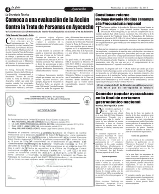 LLaa CCaalllele EntAreyetatecnuicmhioiento Miércoles 03 de diciembre de 2014 
Convoca a una evaluación de la Acción 
Contra la Trata de Personas en Ayacucho 
*En coordinación con el Ministerio del Interior la multisectorial se reunirán el 16 de diciembre 
on la finalidad de evaluar 
l o s a v a n c e s e n l a 
implementación del Plan CRegional de Acción Contra la Trata 
de Personas, la Secretaría Técnica 
de la Comisión Multisectorial de 
Acción Contra la Trata de Personas 
de Ayacucho, realizará una reunión 
de trabajo y aprobación del Plan 
Operativo Interinstitucional 2015, 
en coordinación con el Ministerio 
del Interior, el próximo martes 16 
de diciembre del presente año. 
El Abog. Gotardo Miranda 
Gutiérrez, Director de la Oficina de 
Cooperación Internacional y 
Secretario Técnico de Acción 
Contra la Trata de Personas en 
Ayacucho, señaló que para esta 
reunión estarán los principales 
representantes de las diversas 
Instituciones Públicas y Privadas 
de nuestra región, algunas 
ONGs , quienes informarán sus 
avances y acciones en la 
implementación en la lucha contra 
la trata de personas. 
En esta reunión se conocerá de 
cuánto se avanzó en estos últimos 
años con el tema de la Trata de 
Personas en Ayacucho, la que 
ayudará mucho, para que el 2015 se 
formule un mejor Plan Operativo; 
es decir, las acciones que se van a 
desarrollar a nivel multisectorial, y 
aquellas debilidades, fortalecerlas, 
afirmó el Secretario Técnico. 
El indicado funcionario, también 
afirmó que durante este año se ha 
tenido algunos avances; por 
ejemplo, luego del II Encuentro en 
Ayacucho, hubo un acuerdo de 
crear Oficinas de Trata de Personas 
a nivel de todas las regiones del 
país, y felizmente hace un mes atrás 
el Ministro del Interior anunció la 
creación de la Dirección Nacional 
Contra la Trata de Personas en el 
Perú, esto significa que en unas 8 
regiones se va a implementar una 
oficina, entre ellas el de Ayacucho, 
y a este último lo tomarán como 
piloto. 
De igual modo, el año pasado la 
DREA incorporó la Directiva Nº 
009-2013-DREA denominado 
“Normas para el Desarrollo de las 
Acciones de Tutoría y Orientación 
Educativa en el ámbito de la UGEL 
Hu ama n g a ” . As imi smo e l 
Ministerio Público ya cuenta con 
una Coordinadora de la Trata de 
Personas, donde atenderán dos 
abogados que se vienen siendo 
especializados, anunció Gotardo 
Miranda. 
La Secretaria Técnica 
Manuel Ventura/La Calle 
Comedor popular ayacuchano 
en la final de certamen 
gastronómico nacional 
Danny Jáuregui/La Calle 
iez comedores populares de 
o c h o r e g i o n e s d e l 
paíscompetirán este sábado Den la gran final del Primer Concurso 
Gastronómico “Pescado, rico y 
nutritivo para toda la familia”, a 
través de una infinidad de recetas 
elaboradas a base de diversas 
especies de pescado como son la 
anchoveta, la caballa y latrucha, entre 
otras más. 
El certamen organizado por el 
Programa Nacional “A Comer 
Pescado”, del Ministerio de la 
Producción, se inició con la 
participación de 137 comedores 
populares, de los cuales quedaron 
diez finalistas, ellosdisputarán el 
primer lugar de la final a realizarse en 
la Explanada Sur del Estadio 
Nacional, a partir de las 8:30 am. 
Ayacucho presente 
Uno de los comedores finalistas es 
Sarita Colonia de Ayacucho, el 
mismo competirá con su plato estrella 
“puca picante con chicharrón de 
anchoveta”, el cual es una receta que 
fusiona la comida andina con los 
frutos del mar. Tal fue su acogida, que 
es uno de los favoritos para ganar el 
certamen. 
Otras regiones finalistas son 
Apurímac, Arequipa, Cuzco, 
Huancavelica, Huánuco, Junín y 
Lima. 
Antes de la final, las madres de 
familia de los diez comedores serán 
capacitadas durante el 3, 4 y 5 de 
diciembre por el chef e investigador 
en cocina peruana Andrés Ugaz sobre 
buenas prácticas de manipulación de 
alimentos, técnicas culinarias y 
presentación de platos. También 
recibirán un diploma de honor de 
parte de la institución organizadora. 
Todos son ganadores 
Las diez recetas de los comedores 
finalistas se publicarán en el 
“Recetario Regional A Comer 
Pescado”, el cual incluirá historias 
t e s t imo n i a l e s a c e r c a d e l a 
procedencia de las recetas. 
En la gran final, las integrantes de 
cada comedor prepararán sus 
respectivas recetas en presencia de un 
jurado conformado por reconocidos 
chef peruanos, quienes calificarán la 
originalidad, el uso de insumos 
emblemáticos locales, las técnicas de 
preparación y las combinaciones, 
entre otros criterios. 
El comedor popular que alcance el 
primer puesto ganará el equipamiento 
completo de su cocina. Para el 
segundo y tercer puesto habrá 
premios sorpresas. 
Félix Huamán Sánchez/La Calle 
Cuestionan retorno 
de Cayo Antonio Medina Janampa 
a la Procuraduría regional 
ras hacerse público la Resolución Ejecutiva Regional donde se 
resuelve designar a Cayo Antonio Medina Janampa como 
Procurador Publico Regional, lo que sería en cumplimiento de un Tmandato judicial, han salido voces a cuestionar ello, entre ellas la de la 
secretaria general del Sindicato Único de Trabajadores del Gobierno 
regional de Ayacucho (SUT - GRAY), Alicia Pacheco, quien mencionó que 
durante su gestión se hicieron denuncian referidas a los trabajadores que 
han exigido beneficios, precisando que estos trabajadores han salido libres 
de "polvo y paja". 
"Se dice que hay trabajadores sancionados pero todos seguimos trabajando, 
los nombrados y contratados de aquellos años, solo hay dos a tres casos en 
que se han seguido algunos procesos, Pero habría que ver qué casos han 
surtido efectos, pero como yo digo qué funcionario están en Yanamilla por 
sus denuncias, donde está el efecto. Conversando con algunos trabajadores 
de la Procuraduría, el señor llegaría a la institución con actitud altanera y 
amenazante, ante ello creo que ese no es el comportamiento de un 
funcionario de su nivel", expresó Alicia Pacheco. 
Asimismo, la dirigente del SUT - GRAY indicó que desde que Cayo 
Antonio Medina Janampa asumió la Decanatura del Colegio de Abogados 
en Ayacucho, no se habría pronunciado en su momento respecto a los 
asuntos graves de la institución, "no hay confianza, porque cuando no hay 
resultados se pierde la confianza, por lo que esperamos que se pronuncie 
sobre casos emblemáticos y no se ensañe con los trabajadores y con las 
supuestas pruebas que se tiene", finalizó Pacheco. 
(Fe de errata: el día 01 de diciembre se público por error 
otro texto que no correspondía al titular) 
 