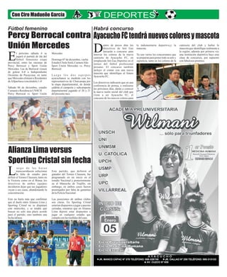 Con Ciro Madueño García 
Habrá concurso 
Ayacucho FC tendrá nuevos colores y mascota 
entro de pocos días los 
directivos de Inti Gas 
lanzarán a concurso para Drenovar los colores de la nueva 
camiseta de Ayacucho FC, en 
remplazode Inti Gas Deportes en el 
torneo del fútbol profesional 
peruano. El concurso también 
incluye el contar con una nueva 
mascota que identifique al futuro 
Ayacucho FC. 
Los directivos indicaron que en una 
conferencia de prensa, a realizarse 
los próximos días, darán a conocer 
la nueva razón social del club que 
viene a ser Ayacucho FC, el 
concurso de los nuevos colores para 
la indumentaria deportiva,y la 
mascota. 
Ya son varios los concursantes que 
se preparan para poner todo su arte y 
sapiencia, tanto en los colores de la 
camiseta del club y hallar la 
mascota que identifique realmente a 
la región; además por primera vez 
una institución deportiva hace esta 
clase de concursos, por supuesto 
con fabulosos premios. 
Fútbol femenino Percy Berrocal contra 
Unión Mercedes 
l próximo sábado 6 se Mercedes 
jugará el partido de ida del 
fútbol femenino etapa Domingo 07 de diciembre, vuelta Eprovincial, entre las oncenas de Estadio Cholo Sotil, Carmen Alto 
Percy Berrocal y Sport Unión Sport Unión Mercedes vs. Percy 
Mercedes. Las de Berrocal vienen Berrocal 
de golear 6-0 a Independiente 
Orcasitas de Pacaycasa, en tanto L u e g o l o s d o s e q u i p o s 
que Mercedes eliminó a Residentes ayacuchanos se medirán con los 
de Allpachaca venciéndolo 1-0 representativos de Churcampa por 
la etapa departamental, de donde 
Sábado 06 de diciembre, estadio saldrán el campeón y subcampeón 
Cumaná o Residencia UNSCH departamental jugando el 20 y 21 
Percy Berrocal vs. Sport Unión del presente mes. 
Alianza Lima versus 
Sporting Cristal sin fecha 
u e g o d e l a s h o r a s 
transcurridassin solucionar Este partido, que definirá al 
la falta de estadio para ganador del Torneo Clausura, fue Ldefinir el Torneo Clausura, tanto en programado en un inicio en el 
la Victoria como en el Rímac los estadio Nacional y posteriormente 
directivos de ambos equipos en el Mansiche de Trujillo, sin 
decidieron dejar que sus jugadores embargo, en ambos casos fueron 
vayan a sus casas, abandonando la postergados por falta de garantías 
concentración. de la Policía Nacional. 
Esto no haría más que confirmar Las posiciones de ambos clubes 
que el duelo entre Alianza Lima y son claras. En Sporting Cristal 
Sporting Cristal no se disputará estarían dispuestos a jugar a puertas 
este miércoles, y se tendrá que cerradas, mientras que en Alianza 
buscar no solo una plaza acorde Lima dijeron estar dispuestos a 
para el partido, sino también una jugar en cualquier estadio que 
fecha idónea. cumpla con las medidas del caso. 
 