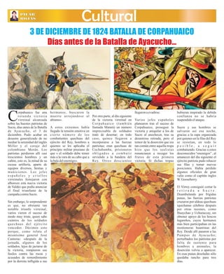 La PILAR 
PCILaAlleR Ayacucho Martes 26 de Marzo de 2013 
ROJAS 
Cultural 
3 DE DICIEMBRE DE 1824 BATALLA DE CORPAHUAICO 
Días antes de la Batalla de Ayacucho… 
orpahuaico fue una 
r o t u n d a v i c t o r i a 
virreinal alcanzada Csobre las huestes patriotas de 
Sucre, días antes de la Batalla 
de Ayacucho, el 3 de 
diciembre. Pudo acabar en 
desastre generalizado de no 
mediar la serenidad del inglés 
Miller y el coraje del 
colombiano Morán. Los 
patriotas perdieron allí casi 
trescientos hombres y un 
cañón, esto es, la mitad de su 
escasa artillería, aparte de 
equipos diversos, bestias y 
municiones. Los jefes 
e s p a ñ o l e s y c r i o l l o s 
virreinales festejaron con 
alborozo esta nueva victoria 
de Valdéz que podía anunciar 
el final triunfante de la 
campaña contra Sucre. 
Sin embargo, lo sorprendente 
es que, no obstante tan 
notable triunfo virreinal, 
varios vieron el suceso de 
modo muy triste, quien sabe 
cuántos de los soldados 
que chua s de l e j é r c i to 
vencedor. Décimos esto 
porque, como relata el 
mismísimo general José 
Canterac: «después de la 
jornada, algunos de los 
soldados, lejos de jactarse de 
la victoria, rompieron sus 
fusiles contra las rocas y 
acusados de remordimiento 
por la derrota infligida a sus 
hermanos, buscaron la 
muer te ar rojándose al 
abismo». 
A estos extremos había 
llegado la tensión emotiva en 
c i e r to núme ro de los 
combatientes quechuas del 
ejército del Rey, hombres a 
quienes se les aplicaba el 
principio militar prusiano de 
que « el soldado debe temer 
más a la vara de su cabo que a 
la bala del enemigo». 
Por otra parte, al día siguiente 
de la victoria virreinal en 
Co r p a h u a i c o ( t amb i é n 
llamada Matará) un número 
imprecisable de soldados 
trató de desertar; en todo 
caso, quince llegaron a 
incorporarse a las fuerzas 
patriotas; eran quechuas de 
Cochabamba, prisioneros 
o b l i g a d o s a c omb a t i r 
sirviendo a la bandera del 
Rey. Otros doscientos 
llegaron a evadirse. 
Varios jefes españoles 
planearon tras el suceso de 
Corpahuaico, proseguir la 
victoria y aniquilar a los de 
Sucre al anochecer, tras su 
desastrosa retirada, pero el 
temor de la deserción que era 
tan común entre aquella tropa 
hizo que los realistas 
renunciasen a recoger los 
frutos de esta primera 
victoria. Si dichas tropas 
hubieran inspirado la debida 
confianza no se habría 
suspendido el ataque. 
Sucre y sus hombres se 
salvaron así esa noche, 
gracias a la zapa organizada 
por quienes en la filas del Rey 
se resistían, en todo lo 
p o s i b l e , a s e g u i r 
combatiendo. Gracias a estos 
desconocidos “enemigos” , al 
amanecer del día siguiente el 
ejército patriota pudo rehacer 
sus filas y tomar nuevas 
posiciones. Había perdido 
algunos oficiales de gran 
valía como el capitán ingles 
W. Gooseberry. 
El Virrey consiguió cortar la 
r e t i r a d a a S u c r e . 
Deambulando por frígidas 
punas, las fuerzas patriotas 
cruzaron por aldeas quechuas 
iquichanas célebres después 
por otras razones, como 
Huaychao y Uchuraccay, sin 
obtener apoyo de los hoscos 
lugareños, cuyos hermanos 
más bien participaban en las 
montoneras huantinas del 
Rey. Desde allí pasaron a las 
Pampa s de Aya cucho; 
perturbados los patriotas por 
falta de sustento para 
hombres y animales, la 
deserción volvía a aparecer. 
En esas punas desoladas sólo 
quedaba rancho para tres 
días. 
