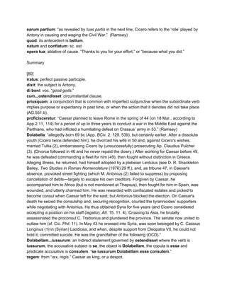 earum partium​: “as revealed by ​tuas partis​ in the next line, Cicero refers to the ‘role’ played by 
Antony in causing and waging the Civil War.”  (Ramsey) 
quod​: its antecedent is ​bellum​. 
natum ​and​ conflatum​: sc. est 
opera tua​: ablative of cause. “Thanks to you for your effort,” or “because what you did.” 
 
Summary 
 
[80] 
iratus​: perfect passive participle. 
dixit​: the subject is Antony. 
di boni​: voc. “​good gods​.” 
cum...ostendisset​: circumstantial clause. 
priusquam​: a conjunction that is common with imperfect subjunctive when the subordinate verb 
implies purpose or expectancy in past time, or when the action that it denotes did not take place 
(AG.551.b). 
proficisceretur​: “Caesar planned to leave Rome in the spring of 44 (on 18 Mar., according to 
App.2.11, 114) for a period of up to three years to conduct a war in the Middle East against the 
Parthians, who had inflicted a humiliating defeat on Crassus’ army in 53.” (Ramsey) 
Dolabella​: “allegedly born 69 bc (App. ​BCiv.​ 2. 129. 539), but certainly earlier. After a dissolute 
youth (Cicero twice defended him), he divorced his wife in 50 and, against Cicero's wishes, 
married Tullia (2), embarrassing Cicero by (unsuccessfully) prosecuting Ap. Claudius Pulcher 
(3). (Divorce followed in 46 and he never repaid the dowry.) After working for Caesar before 49, 
he was defeated commanding a fleet for him (49), then fought without distinction in Greece. 
Alleging illness, he returned, had himself adopted by a plebeian Lentulus (see D. R. Shackleton 
Bailey, ​Two Studies in Roman Nomenclature​ (1976) 29 ff.), and, as tribune 47, in Caesar's 
absence, provoked street fighting (which M. Antonius (2) failed to suppress) by proposing 
cancellation of debts—largely to escape his own creditors. Forgiven by Caesar, he 
accompanied him to Africa (but is not mentioned at Thapsus), then fought for him in Spain, was 
wounded, and utterly charmed him. He was rewarded with confiscated estates and picked to 
become consul when Caesar left for the east; but Antonius blocked the election. On Caesar's 
death he seized the consulship and, securing recognition, courted the tyrannicides’ supporters 
while negotiating with Antonius. He thus obtained Syria for five years (and Cicero considered 
accepting a position on his staff (​legatio​): ​Att.​ 15. 11. 4). Crossing to Asia, he brutally 
assassinated the proconsul C. Trebonius and plundered the province. The senate now united to 
outlaw him (cf. Cic. ​Phil.​ 11). In May 43 he crossed into Syria, was soon besieged by C. Cassius 
Longinus (1) in (Syrian) Laodicea, and when, despite support from Cleopatra VII, he could not 
hold it, committed suicide. He was the grandfather of the following (OCD).” 
Dolabellam...iussurum​: an indirect statement governed by ​ostendisset ​where the verb is 
iussurum​, the accusative subject is ​se​, the object is ​Dolabellam​, the copula is​ esse​ and 
predicate accusative is ​consulem​. “​se iussurum Dolabellam esse consulem​.” 
regem​: from “​rex​, ​regis​.” Caesar as king, or a despot. 
 