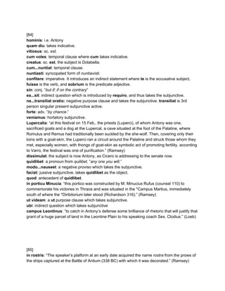  
[84] 
hominis​: i.e. Antony 
quam diu​: takes indicative. 
vitiosus​: sc. ​est​. 
cum voles​: temporal clause where ​cum​ takes indicative. 
creatus​: sc. ​est​, the subject is Dolabella. 
cum...nuntiat​: temporal clause. 
nuntiasti​: syncopated form of ​nuntiavisti​. 
confitere​: imperative. It introduces an indirect statement where​ te​ is the accusative subject, 
fuisse ​is the verb, and ​sobrium​ is the predicate adjective. 
sin​: conj. “​but if; if on the contrary​” 
ea...sit​: indirect question which is introduced by​ requiro​, and thus takes the subjunctive. 
ne...transiliat oratio:​ negative purpose clause and takes the subjunctive. ​transiliat ​is 3rd 
person singular present subjunctive active. 
forte​: adv. “​by chance​.” 
veniamus​: hortatory subjunctive. 
Lupercalia​: “at this festival on 15 Feb,. the priests (Luperci), of whom Antony was one, 
sacrificed goats and a dog at the Lupercal, a cave situated at the foot of the Palatine, where 
Romulus and Remus had traditionally been suckled by the she­wolf. Then, covering only their 
loins with a goat­skin, the Luperci ran a circuit around the Palatine and struck those whom they 
met, especially women, with thongs of goat­skin as symbolic act of promoting fertility. according 
to Varro, the festival was one of purification.” (Ramsey) 
dissimulat​: the subject is now Antony, as Cicero is addressing to the senate now. 
quidlibet​: a pronoun from ​quilibet​, “​any one you will​.” 
modo...nauseet​: a negative proviso which takes the subjunctive. 
faciat:​ jussive subjunctive, takes ​quidlibet​ as the object. 
quod​: antecedent of ​quidlibet​. 
in porticu Minucia​: “this portico was constructed by M. Minucius Rufus (counsel 110) to 
commemorate his victories in Thrace and was situated in the *Campus Martius, immediately 
south of where the *Diribitorium later stood (Richardson 316).” (Ramsey) 
ut videam​: a ​ut​ purpose clause which takes subjunctive. 
ubi​: indirect question which takes subjunctive 
campus Leontinus​: “to catch in Antony’s defense some brilliance of rhetoric that will justify that 
grant of a huge parcel of land in the Leontine Plain to his speaking coach Sex. Clodius.” (Loeb) 
 
 
 
 
 
[85] 
in rostris​: “The speaker’s platform at an early date acquired the name ​rostra ​from the prows of 
the ships captured at the Battle of Antium (338 BC) with which it was decorated.” (Ramsey) 
 
