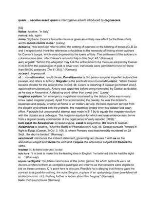 quam … secutus esset​: ​quam​ is interrogative adverb introduced by ​cognoscere​. 
 
[62] 
Italiae​: locative. “In Italy” 
rursus​: adv. ​again  
mima​: “Cytheris. Cicero’s favourite clause is given an entirely new effect by the three short 
words ​eadem comite mima​.” (Lacey) 
deductio​: “this word can refer to either the settling of colonists or the billeting of troops (OLD 2a 
and b respectively). Here the reference is doubtless to the necessity of finding winter quarters 
for Caesar’s troops, which were dispersed to the towns of Italy. The settlement of the soldiers in 
colonies came later, after Caesar’s return to Italy in late Sept. 47.” (Ramsey) 
auri, argenti​: “behind this allegation may lurk the enforcement of a measure adopted by Caesar 
in 49 to limit the possession of gold or silver coin. Individuals were permitted to have no more 
than 60,000 sesterces (Dio 41.38.I).” (Ramsey) 
accessit: ​impersonal. 
ut … constitueretur: ​result clause. ​Constitueretur ​is 3rd person singular imperfect subjunctive 
passive, and refers to Antony. ​Magister​ is the predicate noun to ​constitueretur​. “When Caesar 
became dictator for the second time, in Oct. 48. Cicero is distorting; if Caesar got himself and A 
appointed simultaneously, Antony was appointed before being nominated by Caesar as dictator, 
as he was in Alexandria. A debating­point rather than a real one.” (Lacey) 
magister equitum​: “an emergency magistrate nominated by the dictator (who was in early 
times called ​magister populi​). Apart from commanding the cavalry, he was the dictator's 
lieutenant and deputy, whether at Rome or on military service. He held ​imperium​ derived from 
the dictator and ranked with the praetors. His magistracy ended when his dictator laid down 
office. A notable but unsuccessful attempt was made in 217 bc to equate the ​magister equitum 
with the dictator as a colleague. The ​magister equitum​ for which we have evidence may derive 
from a regular cavalry commander of the regal period of early republic (OCD).” 
cum esset ille Alexandriae:​ a causal clause. ​esset ​is subjunctive. ​Ille​ refers to Caesar. 
Alexandriae ​is locative​. ​“After the Battle of Pharsalus on 9 Aug. 48, Caesar pursued Pompey in 
flight to Egypt (Caesar. ​B Civ​. 3. 106. i), where Pompey was treacherously murdered on 28 
Sept., the day he landed.” (Ramsey) 
existimavit​: introduces the indirect statement, governing two clauses 1)with ​se​ as the 
accusative subject and ​vivere ​the verb and 2)​equos​ the accusative subject and ​tradere ​the 
verbs.  
tradere​: lit. ​to hand over acc. to dat. 
suo iure​: “it is best to make this the leading idea in English: ‘he believed that he had the right 
to….’’ (Ramsey) 
equos vectigalis​: “doubtless racehorses at the public games, for which contracts were let. 
Asconius refers to them as ​vectigales quadrigae ​and informs us that senators were eligible to 
bid on these contracts. C.’s point here is obscure. Possibly he is alleging that Antony gave the 
contract to a good­for­nothing, the actor Sergius, in place of an upstanding citizen (see Marshall 
on Asconius​ loc. cit​.). Nothing further is known about this Sergius.” (Ramsey) 
hanc​: Pompey’s house (Ramsey) 
 