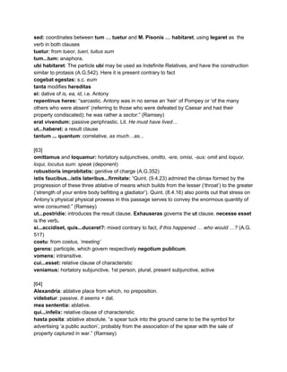 sed:​ coordinates between ​tum … tuetur​ and ​M. Pisonis … habitaret​, using ​legaret​ as  the 
verb in both clauses 
tuetur​: ​from​ tueor, tueri, tuitus sum 
tum...tum:​ anaphora. 
ubi habitaret​: ​The particle ​ubi​ may be used as Indefinite Relatives, and have the construction 
similar to protasis (A.G.542). Here it is present contrary to fact 
cogebat egestas: ​s.c. ​eum 
tanta ​modifies ​hereditas 
ei:​ dative of ​is, ea, id​, i.e. Antony 
repentinus heres:​ “sarcastic. Antony was in no sense an ‘heir’ of Pompey or ‘of the many 
others who were absent’ (referring to those who were defeated by Caesar and had their 
property condiscated); he was rather a ​sector​.” (Ramsey) 
erat vivendum:​ passive periphrastic. Lit. ​He must have lived… 
ut...haberet: ​a result clause 
tantum ... quantum​: correlative, ​as much…as... 
 
[63] 
omittamus ​and ​loquamur:​ hortatory subjunctives, ​omitto, ­ere, omisi, ­sus: omit ​and ​loquor, 
loqui, locutus sum: speak​ (deponent) 
robustioris improbitatis: ​genitive of charge (A.G.352) 
istis faucibus...istis lateribus...firmitate: ​“Quint. (9.4.23) admired the climax formed by the 
progression of these three ablative of means which builds from the lesser (‘throat’) to the greater 
(‘strength of your entire body befitting a gladiator’). Quint. (8.4.16) also points out that stress on 
Antony’s physical physical prowess in this passage serves to convey the enormous quantity of 
wine consumed.” (Ramsey) 
ut...postridie: ​introduces the result clause. ​Exhauseras​ governs the ​ut​ clause. ​necesse esset 
is the verb​. 
si...accidiset, quis...duceret?:​ mixed contrary to fact, ​if this happened … who would …? ​(A.G. 
517) 
coetu​: from ​coetus, ‘meeting’ 
gerens: ​participle, which govern respectively ​negotium publicum​. 
vomens: ​intransitive. 
cui...esset:​ relative clause of characteristic 
veniamus: ​hortatory subjunctive, 1st person, plural, present subjunctive, active 
 
[64] 
Alexandria​: ablative place from which, no preposition. 
videbatur​: passive.​ It seems + ​dat. 
mea sententia:​ ablative. 
qui...infelix: ​relative clause of characteristic 
hasta posita​: ablative absolute. “a spear tuck into the ground came to be the symbol for 
advertising ‘a public auction’, probably from the association of the spear with the sale of 
property captured in war.” (Ramsey) 
 