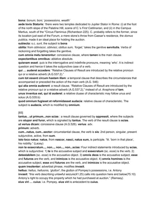 bona: ​bonum, boni​, ‘​possessions, wealth’ 
aede Iovis Statoris:​ ‘there were two temples dedicated to Jupiter Stator in Rome: (i) at the foot 
of the north slope of the Palatine Hill, scene of C.’s ​First Catilinarian, ​and (ii) in the Campus 
Martius, south of the *Circus Flaminius (Richardson 225). C. probably refers to the former, since 
its location just east of the Forum, a mere stone’s throw from Caesar’s residence, the ​domus 
publica​, made it an ideal place for holding the auction. 
subiecta:​ s.c. ​sunt​, the subject is ​bona 
oblita: ​from ​obliviscor, oblivisci, oblitus sum, ‘forget​,’ takes the genitive​ ​servitutis​. Verbs of 
reckoning and forgetting takes the genitive. 
cum omnia metu tenerentur: ​concessive clause, where ​tamen​ is the main clause.  
expectantibus omnibus: ​ablative absolute. 
quisnam​ ​esset​: ​quis​ is the interrogative and indefinite pronouns, meaning ‘​who​’. It is indirect 
question and hence it takes the subjunctive case of a verb. 
qui … auderet accedere​: “Relative Clauses of Result are introduced by the relative pronoun 
qui or a relative adverb (A.G.537.2).” 
cum tot essent circum hastam illam​: a temporal clause that describes the circumstances that 
accompanied or preceded the action of the main verb (A.G. 546) 
qui alia omnia auderent​: a result clause. “Relative Clauses of Result are introduced by the 
relative pronoun qui or a relative adverb (A.G.537.2),” instead of ​ut​. Anaphora of ​tam​. 
unus inventus est, qui id auderet​: a relative cluase of characteristic may follow unus and 
solus (A.G.535.b) 
quod omnium fugisset et reformidasset audacia​: relative clause of characteristic. The 
subject is ​audacia​, which is modified by ​omnium​. 
 
[65] 
tantus…ut primum...non scias ​: a result clause governed by ​oppressit​, where the subjects 
are ​stupor and furor, ​which is signaled by ​tantus​. The verb of the result clause is ​scias​.  
ut verius dicam: ​concessive clause (A.G.526). ​verius​: adv. 
primum:​ adverb.  
cum...natus, cum...sector: ​circumstantial clause, the verb is ​sis​: 2nd person, singular, present 
subjunctive, active, from ​sum​. 
isto loco natus:​ ​natus​, from ​nascor, nasci, natus sum,​ is participle. “lit. ‘born in that place’, 
his nobility.” (Lacey) 
non te exsecratum..., non..., non..., non...scias: ​Four indirect statements introduced by ​scias​, 
which is subjunctive: 1) ​te​ is the accusative subject and ​exsecratum ​(sc. ​esse​) is the verb. 2) 
detestabilem​ (sc. ​esse​) is the accusative object. 3) ​omnis deos ​is the accusative subject, ​esse 
and ​futuros ​are the verb, and ​inimicos​ is the accusative object. 4) ​omnis homines ​is the 
accusative subject, ​esse ​and ​futuros ​are the verb, and ​inimicos​ is the accusative object. 
quam insolenter:​ adverbial phrase, modifies ​invasit​. 
helluo: ​helluo, helluonis, ‘glutton​’. ​the glutton of Pompey’s possessions, i.e. Antony 
invasit​: “this verb describing unlawful seizure(41.25) calls into question here and below(75.10) 
Antony’s right to occupy this property which he had purchased at auction.” (Ramsey) 
eius viri … cuius​: i.e. Pompey. ​eius viri​ is antecedent to ​cuius​. 
 