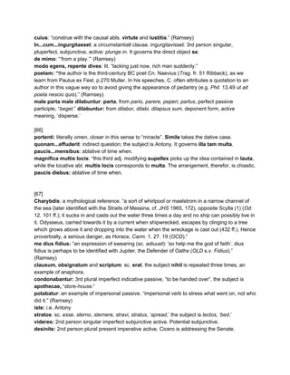 cuius​: “construe with the causal abls. ​virtute​ and ​iustitia​.” (Ramsey) 
In...cum...ingurgitasset​: a circumstantiall clause. ingurgitavisset: 3rd person singular, 
pluperfect, subjunctive, active: ​plunge in​. It governs the direct object ​se​. 
de mimo​: “‘from a play.’” (Ramsey) 
modo egens, repente dives​: lit. “lacking just now, rich man suddenly.”  
poetam: “​the author is the third­century BC poet Cn. Naevius (​Trag​. fr. 51 Ribbeck), as we 
learn from Paulus ex Fest. p.270 Muller. In his speeches, C. often attributes a quotation to an 
author in this vague way so to avoid giving the appearance of pedantry (e.g. ​Phil.​ 13.49 ​ut ait 
poeta nescio quis​).” (Ramsey) 
male parta male dilabuntur​: ​parta​, from ​pario, parere, peperi, partus​, perfect passive 
participle, “​beget.​” ​dilabuntur: ​from ​dilabor, dilabi, dilapsus sum, ​deponent form, active 
meaning, ‘disperse.’ 
 
[66] 
portenti​: literally ​omen​, closer in this sense to “miracle”. ​Simile​ takes the dative case. 
quonam...effuderit​: indirect question; the subject is Antony. It governs ​illa tam multa​. 
paucis...mensibus​: ablative of time when. 
magnifica multis locis​: “this third adj. modifying ​supellex​ picks up the idea contained in ​lauta​, 
while the locative abl. ​multis​ ​locis​ corresponds to ​multa​. The arrangement, therefor, is chiastic.  
paucis diebus:​ ablative of time when. 
 
 
[67] 
Charybdis​: a mythological reference. “a sort of whirlpool or maelstrom in a narrow channel of 
the sea (later identified with the Straits of Messina, cf. ​JHS​ 1965, 172), opposite Scylla (1) (​Od. 
12. 101 ff.); it sucks in and casts out the water three times a day and no ship can possibly live in 
it. Odysseus, carried towards it by a current when shipwrecked, escapes by clinging to a tree 
which grows above it and dropping into the water when the wreckage is cast out (432 ff.). Hence 
proverbially, a serious danger, as Horace, ​Carm.​ 1. 27. 19 (​OCD​).” 
me dius fidius:​ “an expression of swearing (sc. ​adiuuet​): ‘so help me the god of faith’. dius 
fidius is perhaps to be identified with Jupiter, the Defender of Oaths (​OLD​ s.v. ​Fidius​).” 
(Ramsey) 
clausum, obsignatum​ and ​scriptum​: sc. ​erat​. the subject ​nihil​ is repeated three times, an 
example of anaphora. 
condonabantur: ​3rd plural imperfect indicative passive, “to be handed over”, the subject is 
apothecae, ‘​store­house.​’ 
potabatur​: an example of impersonal passive. “impersonal verb to stress what went on, not who 
did it.” (Ramsey) 
iste: ​i.e. Antony 
stratos​: sc. ​esse​. ​sterno, sternere, stravi, stratus​, ‘​spread​,’ the subject is​ lectos​, ​‘bed​.’ 
videres: ​2nd person singular imperfect subjunctive active. Potential subjunctive. 
desinite: ​2nd person plural present imperative active. Cicero is addressing the Senate. 
 