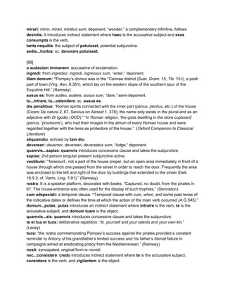 mirari: ​miror, mirari, miratus sum​, deponent, “wonder.”​ ​a complementary infinitive, follows 
desinite. ​It introduces indirect statement where ​haec​ is the accusative subject and ​esse 
consumpta​ is the verb. 
tanta nequitia​: the subject of ​potuisset​, potential subjunctive. 
aedis...hortos​: sc. ​devorare potuisset. 
 
[68] 
o audaciam immanem​: accusative of exclamation. 
ingredi: ​from ​ingredior, ingredi, ingressus sum​, “enter,” deponent. 
illam domum: “​Pompey’s ​domus​ was in the *Carinae district (Suet. ​Gram​. 15; ​Tib​. 15.I), a posh 
part of town (Virg. ​Aen​. 8.361), which lay on the western slope of the southern spur of the 
Esquiline Hill.” (Ramsey) 
ausus es​: from ​audeo, audere, ausus sum, “dare,” ​semi­deponent. 
tu...intrare, tu...ostendere​: sc. ​ausus es​. 
dis penatibus​: “Roman spirits connected with the inner part (​penus​, ​penitus​, etc.) of the house 
(Cicero ​De natura​ 2. 67, Servius on ​Aeneid​ 1. 378); the name only exists in the plural and as an 
adjective with ​Di​ (gods) (​OCD​).” “In Roman religion, ‘the gods dwelling in the store cupboard’ 
(​penus​, ‘provisions’), who had their images in the atrium of every Roman house and were 
regarded together with the ​lares​ as protectors of the house.”  (​Oxford Companion to Classical 
Literature​) 
aliquamdiu​: echoed by ​tam diu​. 
deversari​: ​deversor, deversari, deversatus sum​, “​lodge​,” deponent. 
quamvis...sapias​: ​quamvis​ introduces concessive clause and takes the subjunctive.  
sapias: ​2nd person singular present subjunctive active 
vestibulo: ​“‘forecourt’, not a part of the house proper, but an open area immediately in front of a 
house through which one passed from the street in order to reach the door. Frequently the area 
was enclosed to the left and right of the door by buildings that extended to the street (Gell. 
16.5.3; cf. Varro, ​Ling​. 7.81).” (Ramsey) 
rostra​: It is a speaker platform, decorated with beaks. “Captured, no doubt, from the pirates in 
67. The house­entrance was often used for the display of such trophies.” (Denniston) 
cum adspexisti: ​a temporal clause. ​“​Temporal clause with cum, ​when​, and some past tense of 
the indicative dates or defines the time at which the action of the main verb occurred​ (A.G.545).​” 
domum...putas: putas​ introduces an indirect statement where ​introire​ is the verb, ​te​ is the 
accusative subject, and ​domum tuam​ is the object. 
quamvis...sis​: ​quamvis​ introduces concessive clause and takes the subjunctive.  
te et tua et tuos: ​deliberative repetition. “lit. ​yourself and your talents and your own kin​.” 
(Lacey) 
tuos: ​“the rostra commemorating Pompey’s success against the pirates provided a constant 
reminder to Antony of his grandfather’s limited success and his father’s dismal failure in 
campaigns aimed at eradicating piracy from the Mediterranean.” (Ramsey) 
nosti​: syncopated, original form is ​novisti. 
nec...consistere​: ​credo​ ​introduces indirect statement where ​te​ is the accusative subject, 
consistere​ is the verb, and ​vigilantem​ is the object. 
 