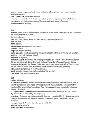 necesse est: ​an impersonal verb where​ excitari​ and ​furere​ is the main verb and ​te​ is the 
accusative subject. 
cum...obiecta sit​: circumstantial clause. 
species: ​“as we can tell from ​de somno excitari​, ​species​= a ‘spectre’, ‘vision’ (​OLD​ 9), not 
merely some physical representation of Pompey, such as a statue.” (Ramsey) 
singularis viri​: i.e. Pompey 
 
 
[69] 
miseret​: “as impersonal, miseret takes the genitive of the cause of feeling and the accusative of 
the person affected (​A.G​.354.b.).” 
ille vir​: i.e. Pompey 
cum​ (rel.)​...tum​ (dem.): “while...so also; not only.. but also(A.G.323.g.).” 
foris​: locative. 
domi​: locative. 
magis...quam​: comparative, “​more than​.” 
stabula​: “​brothel​” 
negat​: the subject is Antony. 
nolite quaerere​: negative imperative where ​nolo​ takes the infinitive. lit. “do not ask question”. 
frugi​: an indecl. adj. meaning “​frugal​” 
mimulam​: ie. Cytheris.  
mimulam...iussit​: “the formula for divorce prescribed in the Twelve Tables, the foundation of 
Roman law, along with demanding back the keys, the symbol of trustworthy wife.” (Lacey) 
ex duodecim tabulis​: :the Twelve Tables were traditionally drawn up in 451­450 and formed 
the first collect of written laws, from which later Roman law developed.” (Ramsey) 
nihil...quam: ​comparative. lit. “​nothing is more​…” 
quod​: a relative clause. it can be translated as “​the fact that​.” 
cum mima​: ​cum​ here is a preposition. 
 
[70] 
crebro​: adv. ​often 
et consul et Antonius​: “Antony may have used this expression in his speech on 19 Sept. in 
order to call attention to his noble birth in contrast with the ​novitas​ of C., who was the first 
member of his family to hold consulship. If so, then ​crebo​ will mean ‘​repeatedly​’ in that one 
speech.” (Ramsey) 
si...significaretur...dixisset​: mixed conditions contrary to fact, translated as “had...would.” 
dignitas​: “esteem obtained by status.” (Lacey) 
avus tuus​: “Anthony's grandfathers were M. Antonius, counsel at 99 B.C.. He was one of the 
foremost orators of his age and was assigned a prominent role in Cicero’s ​De Oratore.” 
(Ramsey) 
conlega meus​: C. Antonius Hybrida, counsel at 63 B.C. 
patruus​: “​father's brother​.” 
quae​: ​peccata​ is its antecedant. 
 