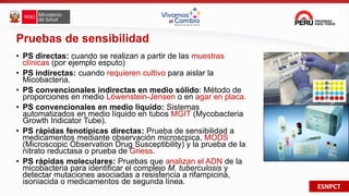 ESNPCT
Pruebas de sensibilidad
• PS directas: cuando se realizan a partir de las muestras
clínicas (por ejemplo esputo)
• PS indirectas: cuando requieren cultivo para aislar la
Micobacteria.
• PS convencionales indirectas en medio sólido: Método de
proporciones en medio Löwenstein-Jensen o en agar en placa.
• PS convencionales en medio líquido: Sistemas
automatizados en medio líquido en tubos MGIT (Mycobacteria
Growth Indicator Tube).
• PS rápidas fenotípicas directas: Prueba de sensibilidad a
medicamentos mediante observación microscpica, MODS
(Microscopic Observation Drug Susceptibility) y la prueba de la
nitrato reductasa o prueba de Griess.
• PS rápidas moleculares: Pruebas que analizan el ADN de la
micobacteria para identificar el complejo M. tuberculosis y
detectar mutaciones asociadas a resistencia a rifampicina,
isoniacida o medicamentos de segunda línea.
 
