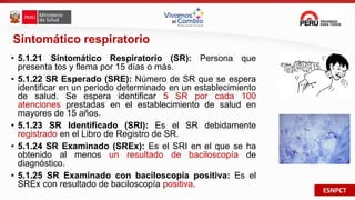 ESNPCT
Sintomático respiratorio
• 5.1.21 Sintomático Respiratorio (SR): Persona que
presenta tos y flema por 15 días o más.
• 5.1.22 SR Esperado (SRE): Número de SR que se espera
identificar en un periodo determinado en un establecimiento
de salud. Se espera identificar 5 SR por cada 100
atenciones prestadas en el establecimiento de salud en
mayores de 15 años.
• 5.1.23 SR Identificado (SRI): Es el SR debidamente
registrado en el Libro de Registro de SR.
• 5.1.24 SR Examinado (SREx): Es el SRI en el que se ha
obtenido al menos un resultado de baciloscopía de
diagnóstico.
• 5.1.25 SR Examinado con baciloscopía positiva: Es el
SREx con resultado de baciloscopía positiva.
 