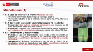 ESNPCT
Misceláneas (1):
• 5.1.6 Caso de tuberculosis infantil: Menor de 15 años:
• TB infantil confirmada: bacteriologia o histologia positiva
• TB infantil probable: 3 de 5 critérios: clínico, contacto, PPD, Rayos X,
otros ex aux.
• 5.1.7 Conversión y reversión bacteriológica (para TB resistente):
• Conversión: Dos cultivos negativos consecutivos con intervalo de 30
días, después de tener un cultivo positivo.
• Reversión: Luego de una conversión bacteriológica vuelve a presentar
dos cultivos positivos consecutivos tomados con un intervalo de 30 días.
• 5.1.13 Derivación y transferencia:
• Derivación: Paciente diagnosticado y que reside en otra jurisdicción, es
referido al EESS más cercano a su domicilio para continuar su
tratamiento. La notificación del caso es realizada por el EESS que recibe
al paciente.
• Transferencia: Paciente diagnosticado de TB en el EESS de su
jurisdicción, solicita ser trasladado a otro EESS. La notificación del caso
es realizada por el EESS que transfirió al paciente.
 