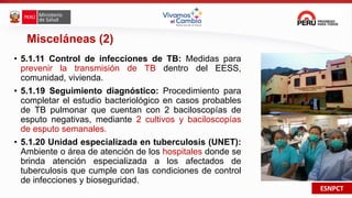 ESNPCT
Misceláneas (2)
• 5.1.11 Control de infecciones de TB: Medidas para
prevenir la transmisión de TB dentro del EESS,
comunidad, vivienda.
• 5.1.19 Seguimiento diagnóstico: Procedimiento para
completar el estudio bacteriológico en casos probables
de TB pulmonar que cuentan con 2 baciloscopías de
esputo negativas, mediante 2 cultivos y baciloscopías
de esputo semanales.
• 5.1.20 Unidad especializada en tuberculosis (UNET):
Ambiente o área de atención de los hospitales donde se
brinda atención especializada a los afectados de
tuberculosis que cumple con las condiciones de control
de infecciones y bioseguridad.
 
