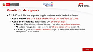 ESNPCT
Condición de ingreso
• 5.1.8 Condición de ingreso según antecedente de tratamiento:
• Caso Nuevo: nunca o tratamiento menos de 30 días o 25 dosis
• Caso antes tratado: tratamiento por 30 o más días
• Recaída: Episodio luego de ser declarado curado o tratamiento terminado
• Abandono recuperado: no concurrio por 30 días consecutivos a recibir tto.
• Fracaso: ingreso a un nuevo tratamiento luego de haber sido declarado fracaso
a esquemas de 1 o 2 línea
 