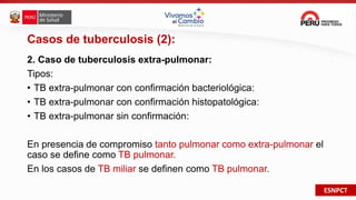ESNPCT
Casos de tuberculosis (2):
2. Caso de tuberculosis extra-pulmonar:
Tipos:
• TB extra-pulmonar con confirmación bacteriológica:
• TB extra-pulmonar con confirmación histopatológica:
• TB extra-pulmonar sin confirmación:
En presencia de compromiso tanto pulmonar como extra-pulmonar el
caso se define como TB pulmonar.
En los casos de TB miliar se definen como TB pulmonar.
 