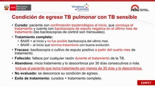 ESNPCT
Condición de egreso TB pulmonar con TB sensible
• Curado: paciente con confirmación bacteriológica al inicio, que concluye el
tratamiento y cuenta con baciloscopía de esputo negativa en el último mes de
tratamiento (las baciloscopías de control son mensuales).
• Tratamiento completo:
• BAAR + al inicio y no fue posible baciloscopía del ultimo mes.
• BAAR – al inicio que termina tratamiento con buena evolución.
• Fracaso: baciloscopía o cultivo de esputo positivo a partir del cuarto mes de
tratamiento.
• Fallecido: fallece por cualquier razón durante el tratamiento de la TB.
• Abandono: inicia tratamiento y lo descontinúa por 30 días consecutivos o más.
Incluye al paciente que toma tratamiento por menos de 30 días y lo descontinúa.
• No evaluado: se desconoce su condición de egreso.
• Exito de tratamiento: curados + tratamiento completo.
 