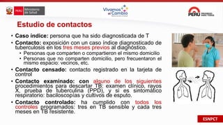 ESNPCT
Estudio de contactos
• Caso índice: persona que ha sido diagnosticada de T
• Contacto: exposición con un caso índice diagnosticado de
tuberculosis en los tres meses previos al diagnóstico.
• Personas que comparten o compartieron el mismo domicilio
• Personas que no comparten domicilio, pero frecuentaron el
mismo espacio: vecinos, etc.
• Contacto censado: contacto registrado en la tarjeta de
control
• Contacto examinado: con alguno de los siguientes
procedimientos para descartar TB: examen clínico, rayos
X, prueba de tuberculina (PPD), y si es sintomático
respiratorio: baciloscopías y cultivos de esputo.
• Contacto controlado: ha cumplido con todos los
controles programados: tres en TB sensible y cada tres
meses en TB resistente.
 