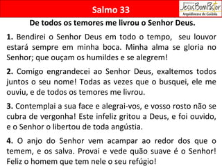 Salmo 33 De todos os temores me livrou o Senhor Deus. 1.  Bendirei o Senhor Deus em todo o tempo,  seu louvor estará sempre em minha boca. Minha alma se gloria no Senhor; que ouçam os humildes e se alegrem! 2.  Comigo engrandecei ao Senhor Deus, exaltemos todos juntos o seu nome! Todas as vezes que o busquei, ele me ouviu, e de todos os temores me livrou. 3.  Contemplai a sua face e alegrai-vos, e vosso rosto não se cubra de vergonha! Este infeliz gritou a Deus, e foi ouvido, e o Senhor o libertou de toda angústia. 4.  O anjo do Senhor vem acampar ao redor dos que o temem, e os salva. Provai e vede quão suave é o Senhor! Feliz o homem que tem nele o seu refúgio! 