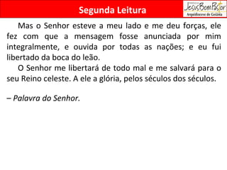 Segunda Leitura Mas o Senhor esteve a meu lado e me deu forças, ele fez com que a mensagem fosse anunciada por mim integralmente, e ouvida por todas as nações; e eu fui libertado da boca do leão. O Senhor me libertará de todo mal e me salvará para o seu Reino celeste. A ele a glória, pelos séculos dos séculos.  –  Palavra do Senhor. 
