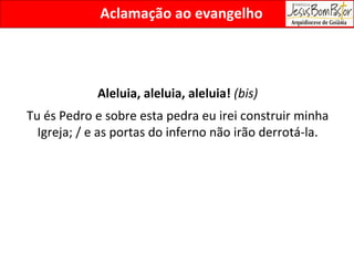 Aclamação ao evangelho Aleluia, aleluia, aleluia!  (bis) Tu és Pedro e sobre esta pedra eu irei construir minha Igreja; / e as portas do inferno não irão derrotá-la. 