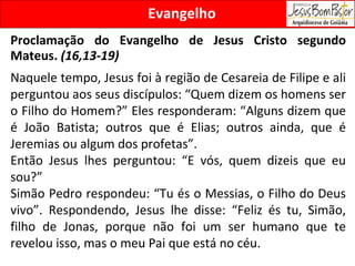 Evangelho Proclamação do Evangelho de Jesus Cristo segundo Mateus.  (16,13-19) Naquele tempo, Jesus foi à região de Cesareia de Filipe e ali perguntou aos seus discípulos: “Quem dizem os homens ser o Filho do Homem?” Eles responderam: “Alguns dizem que é João Batista; outros que é Elias; outros ainda, que é Jeremias ou algum dos profetas”. Então Jesus lhes perguntou: “E vós, quem dizeis que eu sou?”  Simão Pedro respondeu: “Tu és o Messias, o Filho do Deus vivo”. Respondendo, Jesus lhe disse: “Feliz és tu, Simão, filho de Jonas, porque não foi um ser humano que te revelou isso, mas o meu Pai que está no céu.  