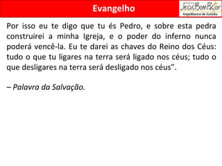 Evangelho Por isso eu te digo que tu és Pedro, e sobre esta pedra construirei a minha Igreja, e o poder do inferno nunca poderá vencê-la. Eu te darei as chaves do Reino dos Céus: tudo o que tu ligares na terra será ligado nos céus; tudo o que desligares na terra será desligado nos céus”. –  Palavra da Salvação. 