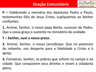 Oração Comunitária P –  Celebrando a memória dos Apóstolos Pedro e Paulo, testemunhas fiéis de Jesus Cristo, supliquemos ao Senhor confiantes:  1.  Animai, Senhor, o nosso papa Bento, sucessor de Pedro. Que a vossa graça o sustente no ministério da unidade. T – Senhor, ouvi a nossa prece. 2.  Animai, Senhor, o nosso (arce)bispo. Que no pastoreio do rebanho, nos desperte para a fidelidade a Cristo e à Igreja.  3.  Fortalecei, Senhor, os pobres que sofrem no campo e na cidade. Que conquistem seus direitos e vivam a cidadania plena. 