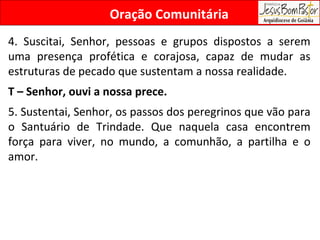 Oração Comunitária 4. Suscitai, Senhor, pessoas e grupos dispostos a serem uma presença profética e corajosa, capaz de mudar as estruturas de pecado que sustentam a nossa realidade. T – Senhor, ouvi a nossa prece. 5. Sustentai, Senhor, os passos dos peregrinos que vão para o Santuário de Trindade. Que naquela casa encontrem força para viver, no mundo, a comunhão, a partilha e o amor. 