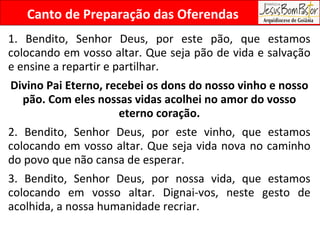 Canto de Preparação das Oferendas 1. Bendito, Senhor Deus, por este pão, que estamos colocando em vosso altar. Que seja pão de vida e salvação e ensine a repartir e partilhar. Divino Pai Eterno, recebei os dons do nosso vinho e nosso pão. Com eles nossas vidas acolhei no amor do vosso eterno coração. 2. Bendito, Senhor Deus, por este vinho, que estamos colocando em vosso altar. Que seja vida nova no caminho do povo que não cansa de esperar. 3. Bendito, Senhor Deus, por nossa vida, que estamos colocando em vosso altar. Dignai-vos, neste gesto de acolhida, a nossa humanidade recriar. 