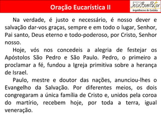 Na verdade, é justo e necessário, é nosso dever e salvação dar-vos graças, sempre e em todo o lugar, Senhor, Pai santo, Deus eterno e todo-poderoso, por Cristo, Senhor nosso. Hoje, vós nos concedeis a alegria de festejar os Apóstolos São Pedro e São Paulo. Pedro, o primeiro a proclamar a fé, fundou a Igreja primitiva sobre a herança de Israel. Paulo, mestre e doutor das nações, anunciou-lhes o Evangelho da Salvação. Por diferentes meios, os dois congregaram a única família de Cristo e, unidos pela coroa do martírio, recebem hoje, por toda a terra, igual veneração. Oração Eucarística II 