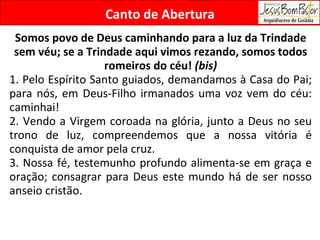 Canto de Abertura Somos povo de Deus caminhando para a luz da Trindade sem véu; se a Trindade aqui vimos rezando, somos todos romeiros do céu!  (bis) 1. Pelo Espírito Santo guiados, demandamos à Casa do Pai; para nós, em Deus-Filho irmanados uma voz vem do céu: caminhai! 2. Vendo a Virgem coroada na glória, junto a Deus no seu trono de luz, compreendemos que a nossa vitória é conquista de amor pela cruz. 3. Nossa fé, testemunho profundo alimenta-se em graça e oração; consagrar para Deus este mundo há de ser nosso anseio cristão. 